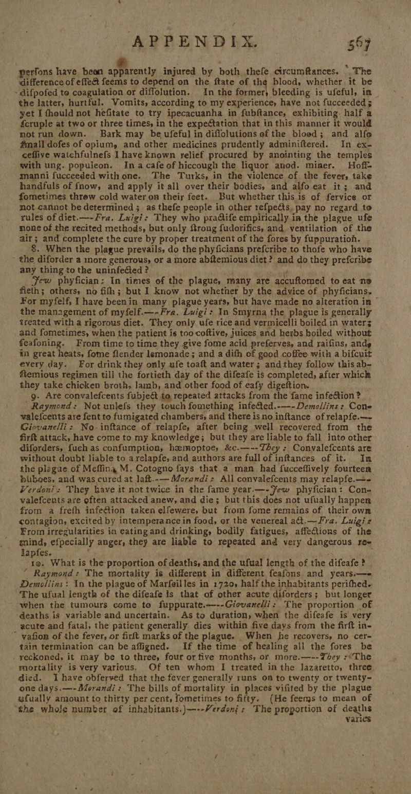 perfons have bean igiicenity injured by both thefe cixcumfances. > The difference of effe&amp; feems to depend on the ftate of the blood, whether. it be ~ difpofed to coagulation or diffolution. In the former, bleeding is ufeful, in the latter, hurtful. Vomits, according to my experience, have not fucceeded 5 yet I fhould not hefitate to try ipecacuanha in fubftance, exhibiting. half a fcruple at two or three times, in the expe¢tation that inthis manner it would notrun down. Bark may be ufeful in diffolutions of the bloed; and alfo fmall dofes of opium, and other medicines prudently adminiftered.. In ex- ceffive watchfulnefs I have known relief procured by anointing the temples with ung. populeon. Ina cafe of hiccough the liquor anod. miner. Hoff manni fucceeded with one. The Turks, in the violence of the fever, take handfuls of fnow, and apply it all over their bodies, and alfo eat it; and fometimes threw cold water on their feet. But whether this is of fervice or not cannot be determined; as thefe people in other refpects. pay no regard to rules of diet.—-Fra. Luigi: They who pra@ife empirically in the plague ufe none of the recited methods, but only ftrong fudorifics, and. ventilation of the air; and complete the cure by proper treatment of the fores by fuppuratioh. 8. When the plague prevails, do the phyficians prefcribe to thofe who have - the diforder a more generous, or a more abftemious diet? and do they prefcribe any thing tothe uninfefied? | a Few phyfician: In times of the plague, many are accuftomed to eat no fieth; others, no fifh; but I know not whether by the advice of phyficians, ¥or myfelf, I have beenin many plague years, but have made no alteration in © the management of myfelf.—- Fra. Luigi> In Smyrna the plague is generally treated with a rigorous diet. They only ufe rice and vermicelli boiled in water; and fometimes, when the patient is too coftive, juices and herbs boiled without feafoning. From time to time they give fome acid preferves, and raifins, ands in great heats, fome flender lemonade; and a difh of good coffee with a bifcuit every day. For drink they only ufe toaft and water; andthey follow this ab- fiemious regimen till the fortieth day of the difeafe is completed, after which they take chicken broth, lamb, and other food of eafy digeftion. . g. Are convalefcents fubje&amp;t to repeated attacks from the fame infe@ion ? Raymond: Not unlefs they touch fomething infefted.-—-Demollins : Cone valefcents are fent to fumigated chambers, and there is no inftance of relapfe.—~ Giovanelli: No-inftance of relapfe, after being well recovered from the firft attack, have come to my knowledge; but they are liable to fall into other diforders, {uch as confumption, hzmoptoe, &amp;c.—--They ; Convalefcents are without doubt liable to arelapfe, and authors are full of inftances of it. In the plague of Meffing M. Cotogno fays that a man_ had fucceflively fourteen buboes, and was cured at laft.-— Morandi: All convalefcents may relapfe.—- #erdoni: They kaye it not twice in the fame year.—-Few phyfician: Con- valefcents are often attacked anew, and die; but this does not ufually happen from a frefh infeétion taken elfewere, but from fome remains of their own contagion, excited by intemperance in food, or the venereal adt.—Fra. Luigi s From irregularities in eating and drinking, bodily fatigues, affections of the mind, efpecially anger, they are liable to repeated and very dangerous ree lapfes. . . x hes 19. What is the proportion of deaths, and the ufual length of the difeafe ? “ Raymond: The mortality is different in different feafons and years.—e Demollins: In the plague of Marfeilles in 1720, half the inhabitants perifhed. The ufual length of the difeafe is that of other acute diforders; but longer when the tumours come to fuppurate.---Giovanelli: The proportion of deaths is variable and uncertain. As to duration, when the difeafe is very acute and fatal, the patient generally dies within five days from the firft in- - vafion of the fever, or firft marks of the plague. When he recovers, no cer- tain termination can be affigned. If the time of healing all the fores be . reckoned, it may be to three, four or tive months, or more.—--They :*The mortality is very various. Of ten whom I treated in the Jazaretto, three died. I have obferved that the fever generally runs om to twenty or twenty- one days.—-Morandi: The bills of mortality in places vifited by the plague wfually amount to thirty per cent, fometimes to fifty. (He feems to mean of “the whole number of inhabitants.)—--Verdoni s The proportion of deaths gh Varics