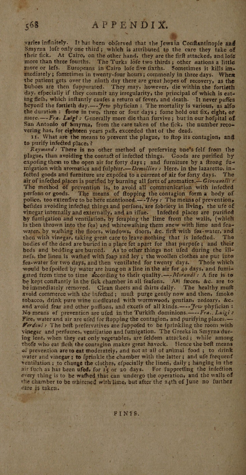 es) -  668 APPENDIX varies infinitely. Ithas been obferved that the Jewsin Conftantinople and Smyrna lofe only one third; which is attributed to the care they take of their fick. At Cairo, on the other hand, they are the firft attacked, and lofé more than three fourths. The Turks lofe two thirds; other aations a little more or lefs. Europeans in Cairo lofe five fixths. ometimes it kills im- mediately ; fometimes in twenty-four hours; commonly in three days. Wher the patient gets over the ninth day there are great hopes of recovery, as the Buboes are then fuppurated. They may, however, die within the fortieth — day, efpecially if they commit any irregularity, the principal of which is eat- ing fleth, which inftantly caufes a return of fever, and death. -It never pafles beyond the fortieth day.—- Yew phyfician : The-mortality is various, as alfo the duration : fome in two, three or four days; fome hold out fix, eight, or more.—-Fra. Lwigi? : Generally more die than furvive; but in our hofpital of. San Antonio of Smyrna, from the care taken of the fick, the number reco« vering has, for eighteen years paft, exceeded that of the dead. Mi fe 1x. What are the means to prevent the plague, to ftop its contagion, and _ to purify infected places ? ; Raymond: There is no other method of preferving one’s felf from the plague, than avoiding the contaét of infected things. Goods are purified by expofing them to the open air for forty days; and furniture by a ftrong fu< migation with aromatics and fulphur.—Demo/lins : Here, in the lazaretto, in- fected goods and furniture are expofed to a current of air for forty days. The air of infected places is purified by burning all forts of aromatics.— Giovanelli # The method of prevention is, to avoid all communication with infected perfons or goods. The means of ftopping the contagion forma body of police, too extenfive to be here mentioned.—-TAey : The means of preventions befides avoiding infected things and perfons, are fobriety in living, the ufeof | vinegar internally and externally, and.an iffue. Infected places are purified by fumigation and ventilation, by feraping the lime from the walls, (which is then thrown into the fea) and whitewathing them anew with lime and fea- water, by wathing the floors, windows, doors, &amp;c. firft with fea-water, and then with vinegar, taking great care to leave nothing that is infefted. The bodies of the dead are buried in a place fet apart for that purpofe; and their beds and bedding are burned. As to other things not ufed during the ill- nefs, the linen is wafhed with foap and ley ; the woollen clothes are put inte fea-water for two days, andthen ventilated for twenty days. Thofe which — would be fpoiled by water are hung on a line in the air for 40 days, and fumi- gated from time to time dccording to their quality.—- Morandi: A fire is to be kept conftantly in the fick chamber in all feafons. A} feeces, &amp;c. are to be immediately removed. Clean fheets and fhirts daily. The healthy muft_ avoid commerce with the infefed; muft purge genily now and then, fmoke tobacco, drink pure wine medicated with wormweod, gentian, zedoary, &amp;c- and avoid fear and other paffions, and excefs of all kinds.—--ew phyfician : No means of prevention are ufed in the Turkifh dominions.—--Fra.. Luigi ¢ Fire, water and air are ufed for ftopping the contagion, and purifying places.— Perdoni: The beft prefervatives are fuppofed to be {prinkling the room with vinegar and perfumes, ventilation and fumigation. The Greeks in Smyrnadur- ing lent, when they eat only vegetables, are feldem attacked; while among thofe who eat ficth the contagion makes great havock. Hence the beft means _ af prevention are to eat moderately, and not at all of animal food ; to drink _ water and vinegar; to fprinkle the chamber with the latter; and ufe frequent ventilation ; to change the clothes, efpecially the linen, daily; hanging inthe ait fuch as has been ufed, for 13 or 20 days. For fuppreffing the infection — every thing is to be wafhed that can undergo the operation, and the walls of the chamber to be whitened with lime, but after the 24th of June no further eare is taken. ; mh Sf ‘i FINES. 