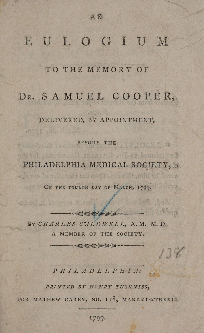 rout Oo eG Yt ie TO THE MEMORY OF De SAMUEL COOPER) DELIVERED, BY APPOINTMENT, BEFORE THE wee PHILADELPHIA MEDICAL SOGIETY; '9 On THE FouRTH DAY OF Marcu, 1799. ae P é a i pom ae aa | By CHARLES CALDWELL, A.M. M.D, A MEMBER OF THE SOCIETY. AEB Sry —     PHA Ld: ADE LP TAs Pe PRINTED BY HUNRY TUCKNISS, FOR MATHEW CAREY, NO. 118, MARKET-STREET®  eronernn as art Og