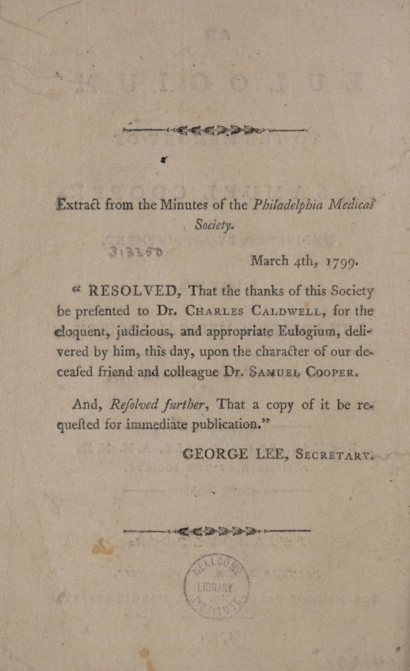 ELE Extract from the Minutes af the Philadelphia Medica? Society. eda March 4th, 1799. ¢ RESOLVED, That the thanks of this Society be prefented to Dr. CHartes Caupwe.t, for the ~ eloquent, judicious, and appropriate Eulogium, deli- vered by him, this day, upon the character of our de- ceafed friend and calleague Dr. SAMUEL Cooper. And, Refolved further, That a copy of it be rex quefted for immediate publication,” ? GEORGE LEE, Secrerarty.