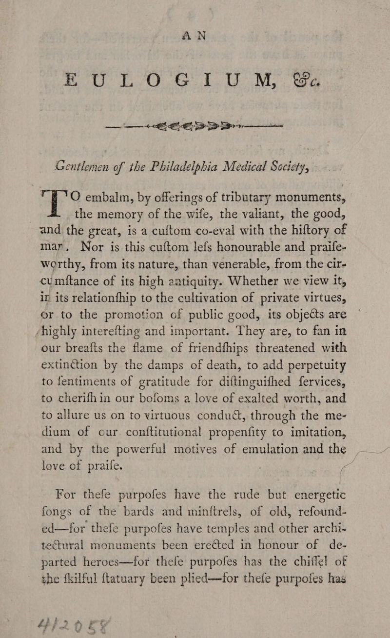yO er eM ee ne ae = oe xs Gentlemen of the Philadelphia Medical Society, | O embalm, by offerings of tributary monuments, the memory of the wife, the valiant, the good, and the great, is a cuftom co-eval with the hiftory of mar, Nor is this cuftom lefs honourable and praife- worthy, from its nature, than venerable, from the cir- cumftance of its high eatiquity. Whether we view it, in its relationfhip to the cultivation of private virtues, or to the promotion of public good, its objects are highly interefting and important. They are, to fan in our breafis the flame of friendfhips threatened with extinction by the damps of death, to add perpetuity to fentiments of gratitude for diftinguifhed fervices, | to cherifhin our bofoms a love of exalted worth, and to allure us on to virtuous condua, through the me- dium of our conftitutional propenfity to imitation, and by the powerful motives of emulation and the | love of praife. ; For thefe purpofes have the rude but energetic fongs of the bards and minftrels, of old, refound- ed—for thefe purpofes have temples and other archi- tectural monuments been ere¢ted in honour of de- parted heroes—for thefe purpofes has the chiilel of the fkilful ftatuary been plied—for thele purpoles has gh Zi 5 , ‘ 7