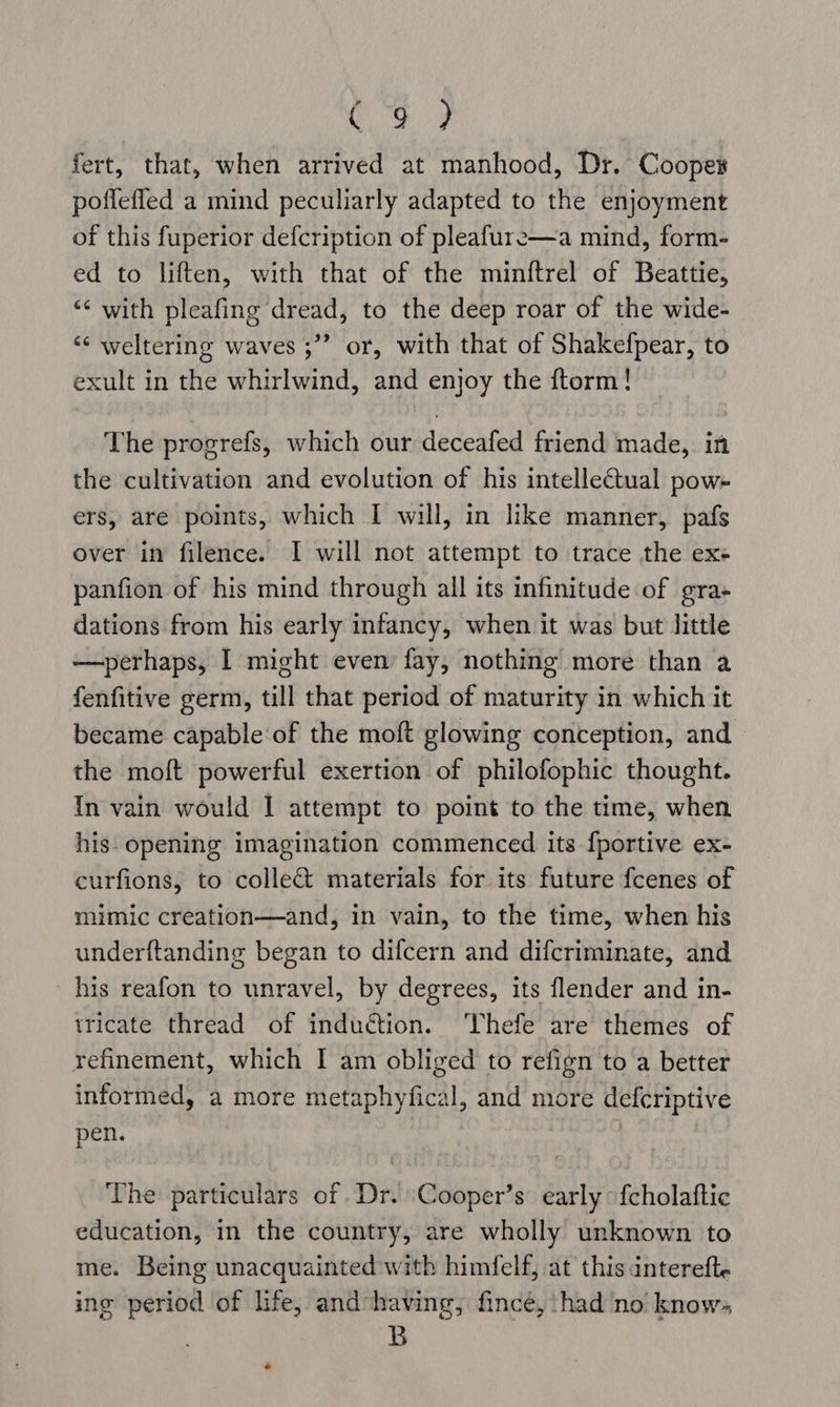 Co 9 fert, that, when arrived at manhood, Dr. Coopews poflefled a mind peculiarly adapted to the enjoyment of this fuperior defcription of pleafure—a mind, form- ed to liften, with that of the minftrel of Beattie, “< with pleafing dread, to the deep roar of the wide- “* weltering waves ;”’ or, with that of Shakefpear, to exult in the whirlwind, and enjoy the ftorm! The progrefs, which our deceafed friend made, in the cultivation and evolution of his intellectual pow- ers, are points, which I will, in like manner, pafs over in filence. I will not attempt to trace the exe panfion of his mind through all its infinitude of gra- dations from his early infancy, when it was but little —perhaps, I might even fay, nothing more than a fenfitive germ, till that period of maturity in which it became capable of the moft glowing conception, and the moft powerful exertion of philofophic thought. {In vain would I attempt to point to the time, when his. opening imagination commenced its {portive ex- curfions, to collect materials for its future fcenes of mimic creation—and, in vain, to the time, when his underftanding began to difcern and difcriminate, and his reafon to unravel, by degrees, its flender and in- tricate thread of induction. Thefe are themes of refinement, which I am obliged to refign to a better informed, a more metaphyfical, and more defcriptive pen. The particulars of .Dr. Cooper’s early: fcholaftic education, in the country, are wholly unknown to me. Being unacquainted with himfelf, at this intereft. ing period of life, and having; fince, ‘had no know. B