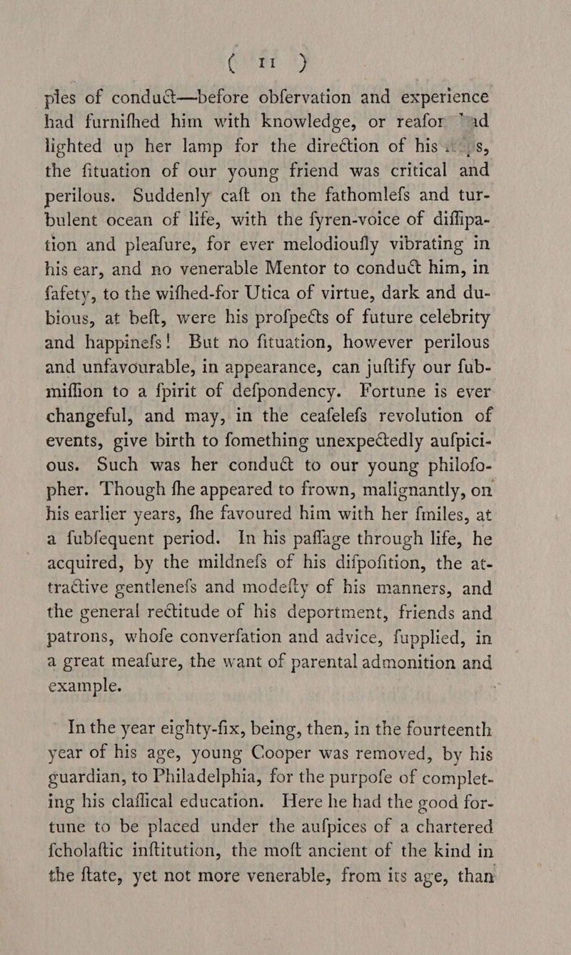 Cae ples of conduct—before obfervation and experience had furnifhed him with knowledge, or reafor “ad lighted up her lamp for the direction of his. (s, the fituation of our young friend was critical and perilous. Suddenly caft on the fathomlefs and tur- bulent ocean of life, with the fyren-voice of diflipa- tion and pleafure, for ever melodioufly vibrating in his ear, and no venerable Mentor to conduct him, in fafety, to the wifhed-for Utica of virtue, dark and du- bious, at belt, were his profpects of future celebrity and happinefs! But no fituation, however perilous and unfavourable, in appearance, can juftify our fub- miffion to a fpirit of defpondency. Fortune is ever changeful, and may, in the ceafelefs revolution of events, give birth to fomething unexpectedly aufpici- ous. Such was her conduct to our young philofo- pher. Though fhe appeared to frown, malignantly, on his earlier years, fhe favoured him with her fmiles, at a fubfequent period. In his paflage through life, he acquired, by the mildnefs of his difpofition, the at- tractive gentlenefs and modefty of his manners, and the general rectitude of his deportment, friends and patrons, whofe converfation and advice, fupplied, in a great meafure, the want of parental admonition and example. In the year eighty-fix, being, then, in the fourteenth year of his age, young Cooper was removed, by his guardian, to Philadelphia, for the purpofe of complet- ing his claflical education. Here he had the good for- tune to be placed under the aufpices of a chartered fcholaftic inftitution, the moft ancient of the kind in the ftate, yet not more venerable, from its age, than