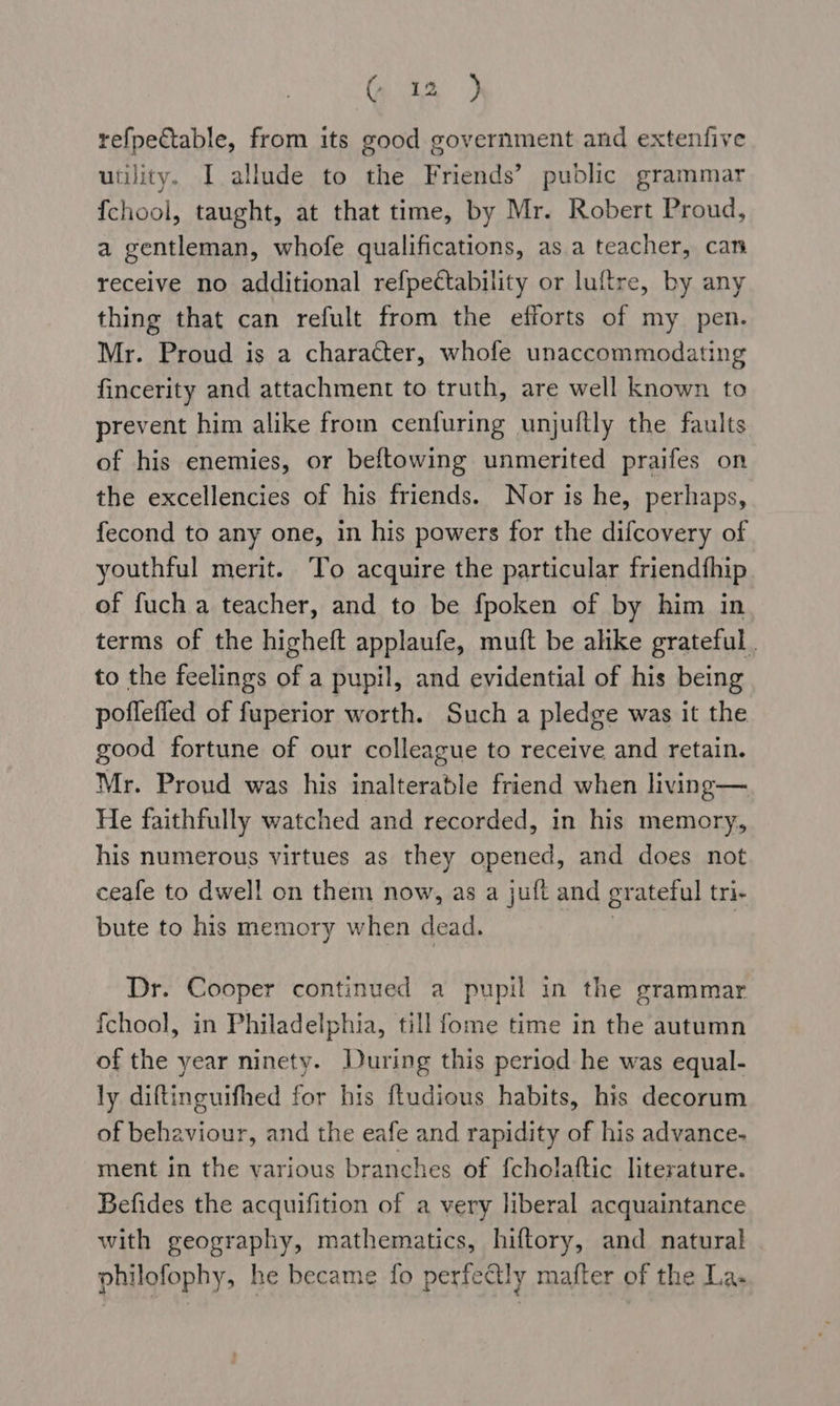 te) refpectable, from its good government and extenfive utility. I allude to the Friends’ public grammar {chool, taught, at that time, by Mr. Robert Proud, a gentleman, whofe qualifications, asa teacher, can receive no additional refpectability or luftre, by any thing that can refult from the efforts of my pen. Mr. Proud is a character, whofe unaccommodating fincerity and attachment to truth, are well known to prevent him alike from cenfuring unjultly the faults of his enemies, or beftowing unmerited praifes on the excellencies of his friends. Nor is he, perhaps, fecond to any one, in his powers for the difcovery of youthful merit. To acquire the particular friendfhip of fuch a teacher, and to be fpoken of by him in terms of the higheft applaufe, muft be alike grateful. to the feelings of a pupil, and evidential of his being poflefied of fuperior worth. Such a pledge was it the good fortune of our colleague to receive and retain. Mr. Proud was his inalterable friend when living — He faithfully watched and recorded, in his memory, his numerous virtues as they opened, and does not ceafe to dwell on them now, as a juft and grateful tri- bute to his memory when dead. Pe: | Dr. Cooper continued a pupil in the grammar fchool, in Philadelphia, till fome time in the autumn of the year ninety. During this period he was equal- ly diftinguifhed for his ftudious habits, his decorum of behaviour, and the eafe and rapidity of his advance- ment in the various branches of {cholaftic literature. Befides the acquifition of a very liberal acquaintance with geography, mathematics, hiftory, and natural philofophy, he became fo perfectly mafter of the La.