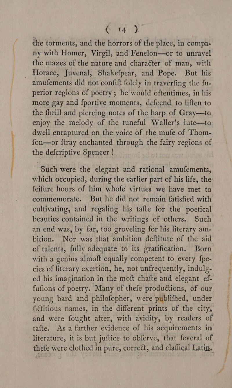 the torments, and the horrors of the place, in compa- ny with Homer, Virgil, and Fenelon—or to unravel the mazes of the nature and character of man, with Horace, Juvenal, Shakefpear, and Pope. But his amufements did not confift folely in traverfing the fu- perior regions of poetry ; he would oftentimes, in his more gay and [portive moments, defcend to liften to the fhnill and piercing notes of the harp of Gray—to enjoy the melody of the tuneful Waller’s lute—to dwell enraptured on the voice of the mufe of Thom- Such were the elegant and rational amufements, which occupied, during the earlier part of his life, the leifure hours of him whofe virtues we have met to commemorate. But he did not remain fatisfied with cultivating, and regaling his tafte for the poetical beauties contained in the writings of others. Such an end was, by far, too groveling for his literary am- bition. Nor was that ambition deftitute of the aid of talents, fully adequate to its gratification. Born with a genius almoft equally competent to every fpe- cies of literary exertion, he, not unfrequently, indulg- ed his imagination in the moft chafte and elegant ef- fufions of poetry. Many of thefe produ€tions, of our. young bard and philofopher, were publifhed, under fictitious names, in the different prints of the city, and were fought after, with avidity, by readers of tafte. Asa farther evidence of his acquirements in literature, it is but . juitice to obferve, that feveral of yee were clothed in pure, correct, and claflical Latin,