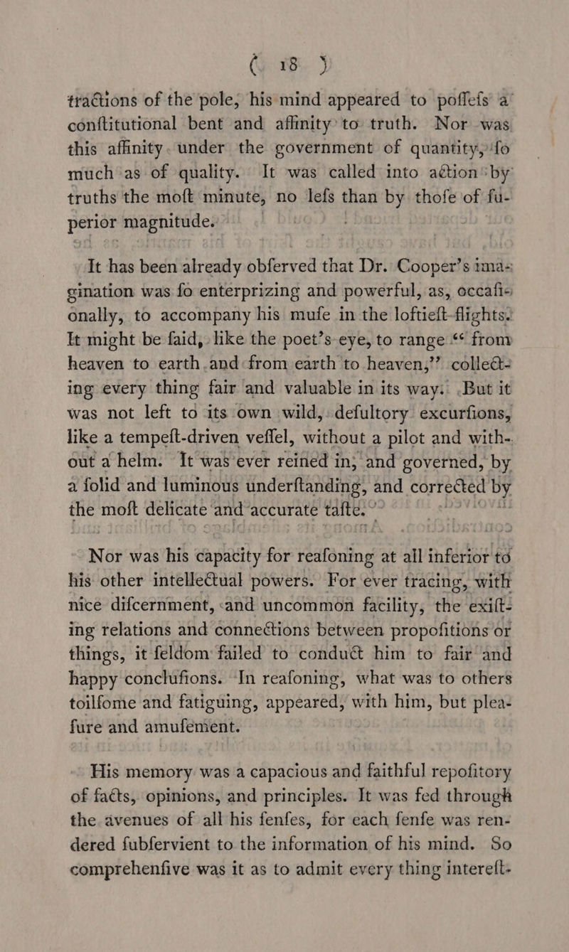 @ 1B ) tractions of the pole, his mind appeared to poffefs a’ conftitutional bent and afhnity’ to truth. Nor was this affinity. under the government of quantity, ‘fo muchas of quality. It was called into aétion by: truths the moft minute, no lefs than by thofe of fu- perior magnitude. It has been already obferved that Dr. Cooper’s ima- gimation was fo enterprizing and powerful, as, occafi« onally, to accompany his mufe in the loftieft-flights. It might be faid, like the poet’s eye, to range “* from heaven to earth.and:from earth to heaven,’’ collect- ing every thing fair and valuable in its way: But it was not left to its own wild,: defultory excurfions, like a tempeft-driven veffel, without a pilot and with-. out a helm. It was ‘ever reined in; and governed, by a folid and luminous underftanding, and SOFT cet by the moft delicate and: accurate tafte.” ; Nor was his capacity for reafoning at all inferior to his other intelleCtual powers. For ever tracing, with nice difcernment, «and uncommon facility, the exift- ing relations and connections between propofitions or things, it feldom failed to condu@ him to fair and happy conclufions. In reafoning, what was to others toilfome and fatiguing, appeared, with him, but plea- fure and amufemient. His memory was a capacious and faithful repofitory of facts, opinions, and principles. It was fed through the avenues of all his fenfes, for each fenfe was ren- dered fubfervient to the information of his mind. So comprehenfive was it as to admit every thing interelt-