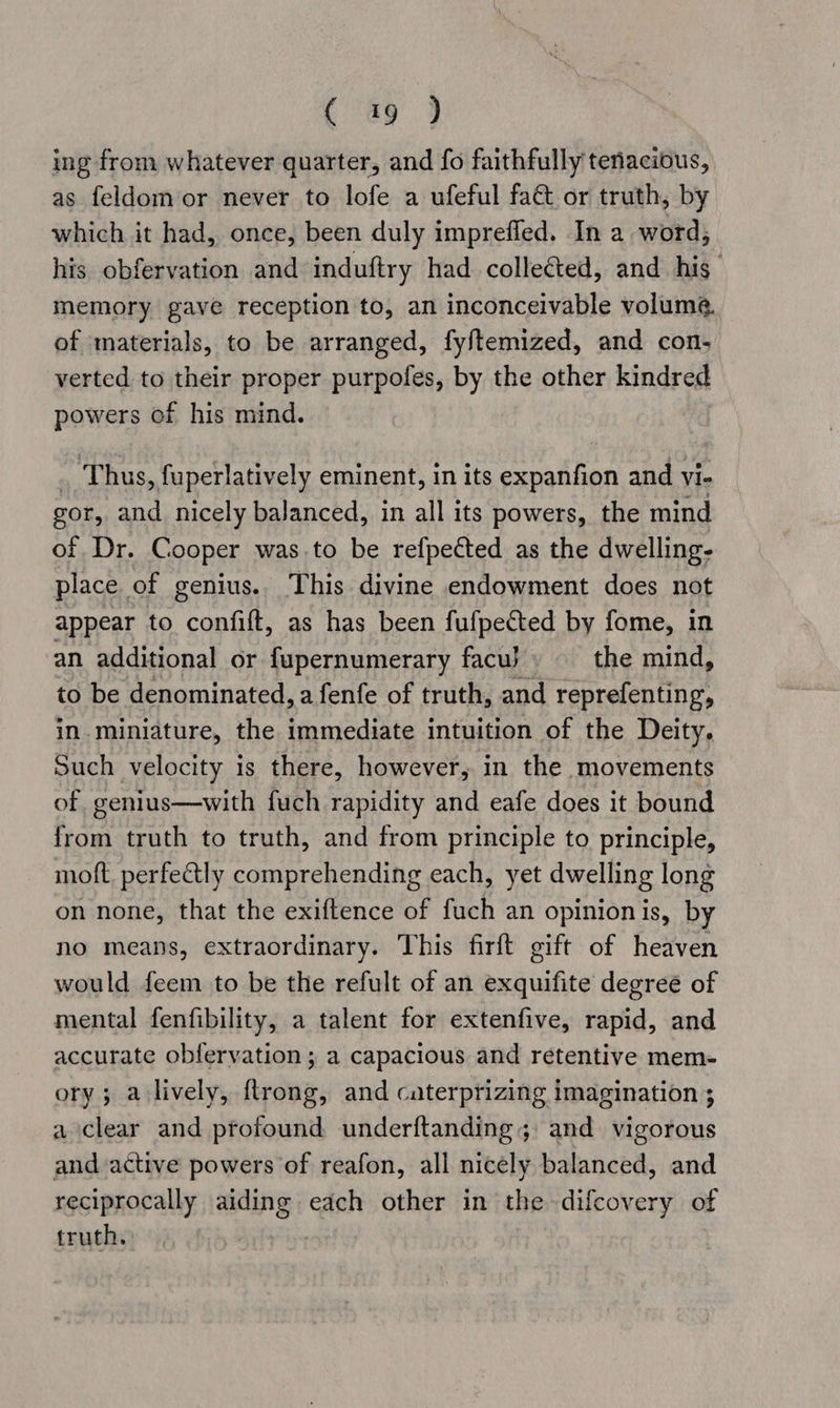 ing from whatever quarter, and fo faithfully tenacious, as feldom or never to lofe a ufeful faét or truth, by which it had, once, been duly imprefled. In a word, his obfervation and induftry had colle¢ted, and his imemory gave reception to, an inconceivable volume. of materials, to be arranged, fyftemized, and con, verted to their proper purpofes, by the other kindred powers of his mind. . Thus, fuperlatively eminent, in its expanfion and vi- gor, and nicely balanced, in all its powers, the mind of Dr. Cooper was.to be refpeéted as the dwelling. place of genius. This divine endowment does not appear to confift, as has been fufpected by fome, in an additional or fupernumerary facu} the mind, to be denominated, a fenfe of truth, and reprefenting, in.miniature, the immediate intuition of the Deity. Such velocity is there, however, in the movements of genius—with fuch rapidity and eafe does it bound from truth to truth, and from principle to principle, oft. perfectly comprehending each, yet dwelling long on none, that the exiftence of fuch an opinion is, by no means, extraordinary. This firft gift of heaven would feem to be the refult of an exquifite degree of mental fenfibility, a talent for extenfive, rapid, and accurate obfervation ; a capacious and retentive mem- ory; a lively, ftrong, and caterprizing imagination ; a clear and profound underftanding; and vigorous and active powers of reafon, all nicely balanced, and reciprocally aiding each other in the -difcovery of truth,