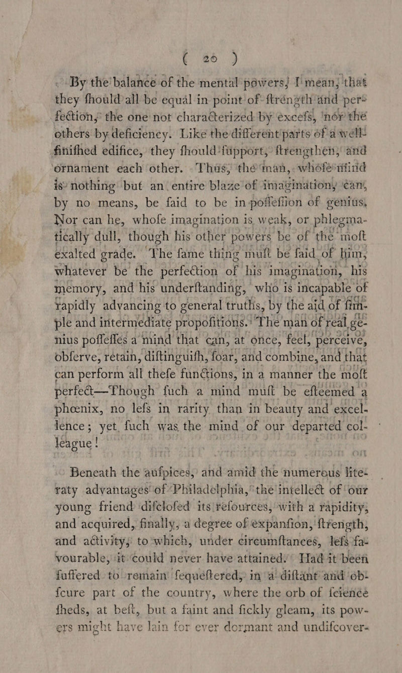 rey By the’balance of the mental powers) I’ mean; that they fhould all be equal in point of: ftrénsth'and per® fection,’ the one not characterized: by excefs, ‘nér the others by deficiency. Like the different parts of a well finithed edifice, they fhould ‘fupport, ftrenethen, and ‘ornament each other. Thus, the man, whofe wind igs nothing but an entire blaze of imavination, cans, by no means, be faid to be in poffeffion of genius, Nor can he, whofe imagination 1 is weak, or phlegma- tically dull, though his other powers be of the’ mott exalted grade. “he fame thing muft be faid of ‘lim, whatever be the perfection of his imagination, his memory, and his underftanding, who is incapable | of rapidly advancing to general trutlis, by the aid of fnin- ple and intermediate propofitions.: ‘The man of real E- nius poffeffes a mind that can, at once, feel, perceive, _obferve, retain, ‘diftinguifh, foar, and combine, and | that can perform all thefe funGions, in a manner the moft perfet—Though fuch a mind muff be efteemed a phoenix, no lefs in rarity than in beauty and excel- lence; yet, fuch was the: mind of our departed col- league ! £344 Beneath the aufpices, and amid the numereus lite: raty advantages of ‘Philadelphia, the intelle@ of ‘our young friend ‘difclofed its refources, with a rapidity, and acquired, finally, a degree of expanfion, 'ftrength, and activity; to'which, under circumftances, lefs fa- vourable, ‘it could never have attainédy’ Had it been fuffered to remain’ fequeftered, in a! diftant’ and ob! {cure part of the country, where the orb of {cienée fheds, at belt, but a faint and fickly gleam, its pow- ers might have lain tor ever dormant and undifcover-
