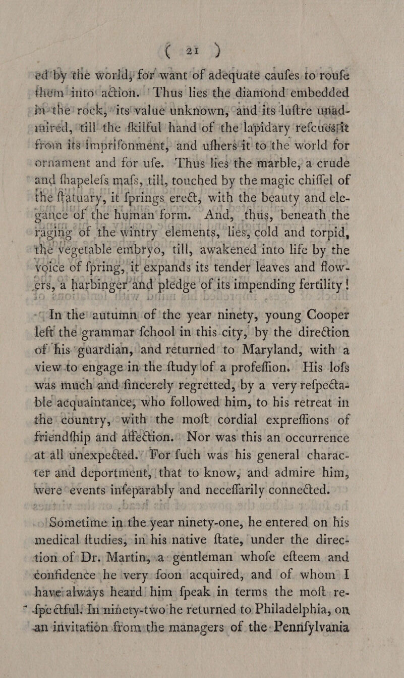 h ( ar) ed'by the worldy for want of adequate caufes to roufe ihém into’ ation. ‘Thus lies the dianiond’ embedded im-the’ rock, its'‘value unknown, “and its luftre wiad- rairéd, “till the fkilful’ hand ‘of ‘the'lapidary refcussrit from its‘imptifonment, and ufhersit tothe world for ornament and for ufe. ‘Thus lies’ the marble; a crude and fhapelefs mafs, till, touched by the magic chiflel of the fat tuary, it {prings erect, with the beauty and ele- gance ‘of the human’ form. And, thus, beneath the raging of the wintry elements, lies, cold and torpid, the vegetable embryo, till, awakened into life by the voice of {pring, it expands its tender leaves and flow- ~ In the autumn wf the year ninety, young Cooper left the grammar {chool in this city, by the direction of his guardian, and returned’ to Maryland; with a view .to engage in the {tudy ‘of a profeffion. His lofs was inuch and fincerely regretted, by a very refpecta- ble acquaintance, who followed him, to his retreat in the’ country, “with the moft cordial expreflions of friendthip and affection.’ Nor was this an occurrence at all unexpeéted.” For fuch was his general charac- ter and deportmient, ‘that to know; and admire him, were events infeparably and neceflarily connected. medical {tudies, in his native {tate, under the direc- tion of Dr. Martin,.a: gentleman whofe efteem and confidence he very foon acquired, and of whom I have: always heard! him fpeak in terms the moft.re- {pe ctful: In ninety-two he returned to Philadelphia, on, an invitation fromthe managers of the: Pennfylvania