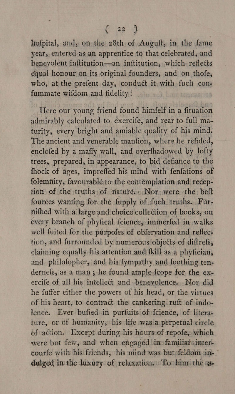 hofpital, and, on the 28th of Auguft, in the fame year, entered as an apprentice to that celebrated, and benevolent inftitution—an inf{titution, which reflects equal honour on its original founders, and on thofe, who, at the prefent day, conduct it with fuch con- fummate wifdom and fidelity! Here our young friend found himfelf in a fituation admirably calculated to. exercife, and rear to full ma- turity, every bright and amiable quality of his mind. The ancient and venerable manfion, where he refided, enclofed by a mafly wall, and overfhadowed by lofty trees, prepared, in appearance, to bid defiance to the fhock of ages, imprefled his mind with fenfations of folemfity, favourablé to the contemplation and recep- tion of the truths of riaturé..Nor- were the. beft fources wanting for. the fupply of fuch truths. Fur- nifhed with a large and choice colleGtion of books, on every branch of phyfical fcience,, immerfed. in,;walks well fuited for the purpofes of obfervation and reflec- tion, and furrounded by numerous objects of diftrefs, claiming equally his attention and fkill as a phyfician, and philofopher, and his fympathy and foothing ten- dernefs, as a man ; he found ample fcope for the ex- ercife of all his intellect and benevolence. Nor did he fuffer either the powers of his head, or the virtues of his heart, to contrat the cankering ruft of indo- lence. Ever bufied in purfuits of {cience, of litera- ture, or of humanity, his: life ~was.a perpetual circle of action. Except during his hours:of repofe, which were but few, and when engaged in» familiar«inter- courfe with his friends, his mind ‘was but:feldom «in- dulged in the luxury of relaxation. To: him the