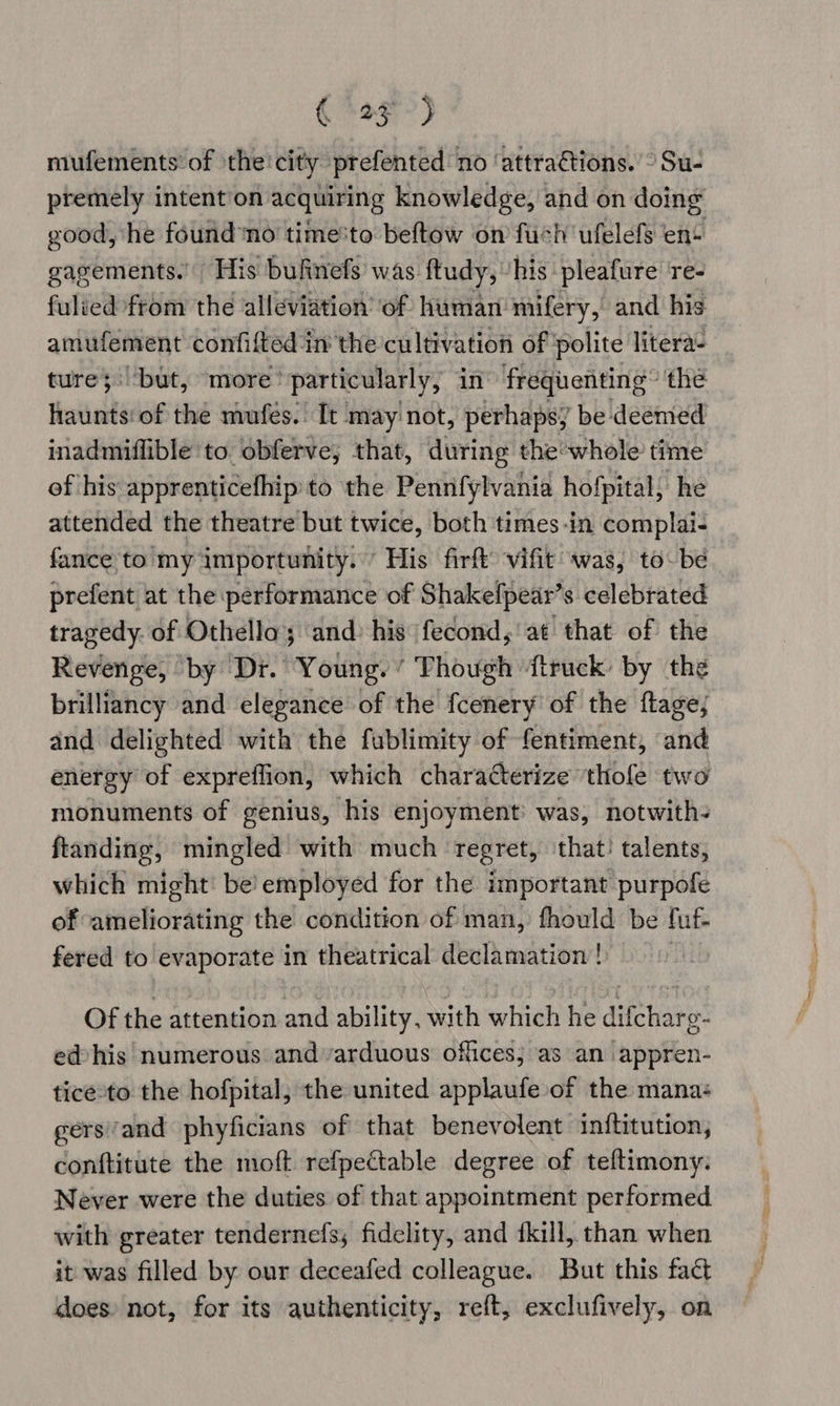 Qe?) mufements’ of the'city prefented no ‘attraétions. ° Su- premely intent‘on acquiring knowledge, and on doing good, he found no timesto beftow on fuch ufelefs ent gagements.’ His bufinefs was ftudy, his pleafure ‘re- fulied from the alleviation’ of human mifery, and his amufement confifted in the cultivation of polite litera- ture;: ‘but, more’ ‘particularly, in frequenting” the haunts‘ of the mufés. It may'not, perhapsy be deemed inadmiflible to obferve,; that, during the’whole time of his apprenticefhip to the Pennfylvania hofpital; he attended the theatre but twice, both times-in complai- fance to’my importunity:’ His firft’ vifit was, to be prefent at the performance of Shakefpear’s celebrated tragedy. of Othella; and: his fecond,'at that of the Revenge, by Dr. Young. ’ hough {truck by the brilliancy and elegance of the fcenery of the flage; and delighted with the fublimity of fentiment, and energy of expreffion, which characterize thofe two monuments of genius, his enjoyment was, notwith- ftanding, mingled with much regret, ‘that! talents, which might! be’ employed for the important purpofe of ameliorating the condition of man, fhould be fut fered to evaporate in theatrical declamation |) Of the attention ai ability, with which he difchar o- e@his numerous and arduous offices; as an appren- tice-to the hofpital, the united applaufe of the mana: gersand phyficians of that benevolent inftitution, conftitute the moft refpectable degree of teftimony: Never were the duties of that appointment performed with greater tendernefs; fidelity, and fkill, than when it was filled by our deceafed colleague. But this fact does) not, for its authenticity, reft, exclufively, on