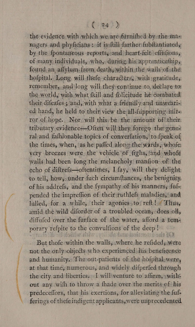 =, - ’ an So ee a Sain ( 24>) nagers and phyficiahs +i ignftill farther: fubftantiated 5 by the fpontaneous -reportsy :and ‘heart-felt’ effirGions, of many; individuals, ,who,, during, his’ apprenticethip,, found.an, aflylum: from) deathyiwithin: the wallsiofethe: hofpital., ‘Long will thefe chara€térs) ‘with :gratitude, remember, and long will, they; continue ‘to, declare-to: the world, with what {kill and folicitude hé: combated/ their difeatess 3 and, with what a friendl yoand unimeari=: ed hand, he held to their view the all-fipporting mire ror of hope.. Nor, will this, be. the aniourit pil their: tributary evidence+-Often will they. foregq the! gene+ ral and fafhionable. topics of converfation,’ to {peak of the times, when, ‘as he: pafled alone the! wards, awhofe: very breezes were the vehicle of fighs, and. whofé walls had been long the melancholy! manfion of the echo of diftrefs—oftentimes, I fay, will they delight to tell, how;.under fuch circumftances, the benignity; of his addrefs, and the fympathy of his manners, ful pended the impreflion of their ruthlefs nialadies;/.and lulled, for a while, their agonies,to/ reft!.; Thus, poe refpite to the convulfions of the deep! But ehitihe sche the walls,. fa i Lin vuidesdes were not the only»objects who, experienced |dhis: beneficence and humanity. The out-patients of the hofpital:were, at that time, numerous, and widely difperied through the city. and liberties. I willventure to affirm, »with+ out any with to throw a fhade over the merits of his ferings of thefe indigent applicants,were unprecedented
