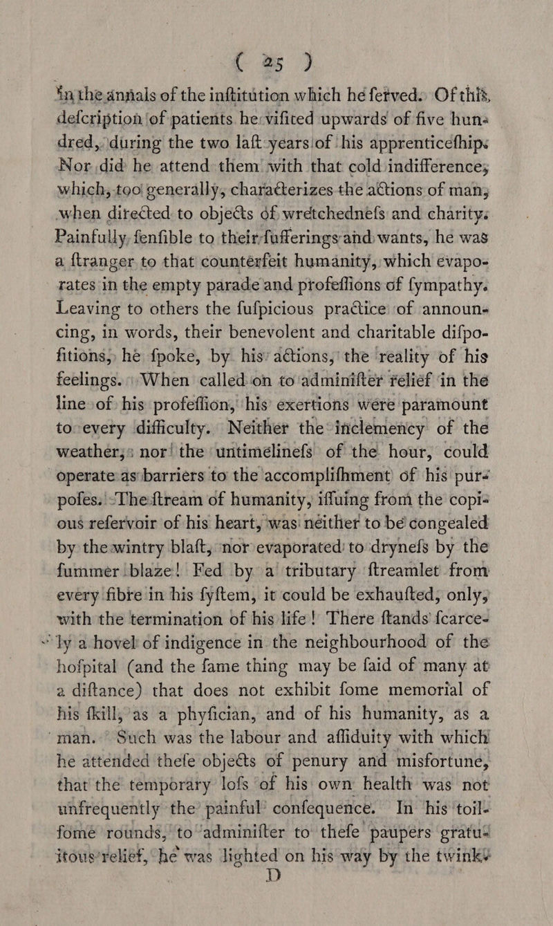 in the anjials of the inftitution which he fetved. Of this, defcription ‘of patients he: vifited upwards of five hun- dred, during the two laft-yearsiof his apprenticefhips Nor did he attend them with that cold indifference; which, too! generally, characterizes the actions of man when directed to objets of, wretchednefs and charity. Painfully. fenfible to their; fofferings and) wants, he was a {tranger to that counterfeit humanity, which evapo- rates in the empty parade and profeffions of fympathy. Leaving to others the fufpicious practice of announ- cing, in words, their benevolent and charitable difpo- fitions, he fpoke, by his’ aétions,’ the reality of his feelings. When called ‘on to adminifter relief ‘in the line» of his profeffion, ‘his’ exertions were: paramount to every difficulty. Neither the inclemency of the weather;» nor! the untimélinefs of the hour, could operate as barriers to the accomplifhment of his pur _ pofes. -Thetream of humanity, iffuing from the copi- ous refervoir of his heart, was neither to be congealed by theawintry blaft, nor evaporated: to drynefs by the fummer blaze! Fed by a tributary ftreamlet from — every fibre in his fyftem, it could be exhaufted, only, with the termination of his life! There ftands f{carce- “ly a hovel of indigence in the neighbourhood of the hofpital (and the fame thing may be faid of many at a diftance) that does not exhibit fome memorial of his fkill,’as a phyfician, and of his humanity, as a “man. Such was the labour and afliduity with which he attended thefe obje&ts of penury and misfortune, that the temporary lofs ‘of his own health was not unfrequently the’ painful confequence. In his ‘toil- fomeé rounds,’ to’adminifter to’ thefe paupers gratuS itous’ relief, he was lighted on his way by the twink¥ D }