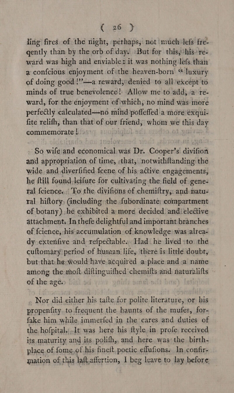 ling fires of the night, perhaps, not !much lefs fre- gently than by the orb of day.! «But for this, ‘his re- ward was high and enviable: it was nothing lefs. than a confcious enjoyment ofthe heaven-born “ luxury of doing good !”?—a reward,’ denied to all except to minds of true benevolence! Allow me to add) ‘a’ re- ward, for the enjoyment of which, no mind was more perfectly calculated—no mind poffeffed a more éxqui- fite relifh, than that’ of our friend, whom we this day commemorate ! Lvs So wife and economical. was Dr. Cooper’s divifion and appropriation of time, ;that, notwith{tanding the wide and.diverfified feene, of his active engagements, he {till found-leifure for cultivating the field of gene- tal {cience.,,' Fo the divifions of chemiftry,: and natu- ral hiftory, (ancluding the -ubordinate; compartment of botany) ,he exhibited a:more decided andi eleGive attachment. In thefe delightful and important branches of {cience, his accumulation. of knowledge: was alrea- dy extenfive and refpectable... Had he lived »to the cuftomary) period of human’ life, ‘there is little doubt, but that he-would have acquired a place and a name among the moft diftinguifhed chemifts and naturalifts of the age. Nor did either his tafte for polite literature, or his propenfity. to frequent the haunts of the mufes, for- fake him while immerfed in the cares and duties of the hofpital.;.It was here his ftyle. in profe received its maturity and its polifh,, and here. was: the. birth- place of fome. of his: finelt. poetic eifufions. In confir- mation of this laft affertion, I beg leave to lay before: