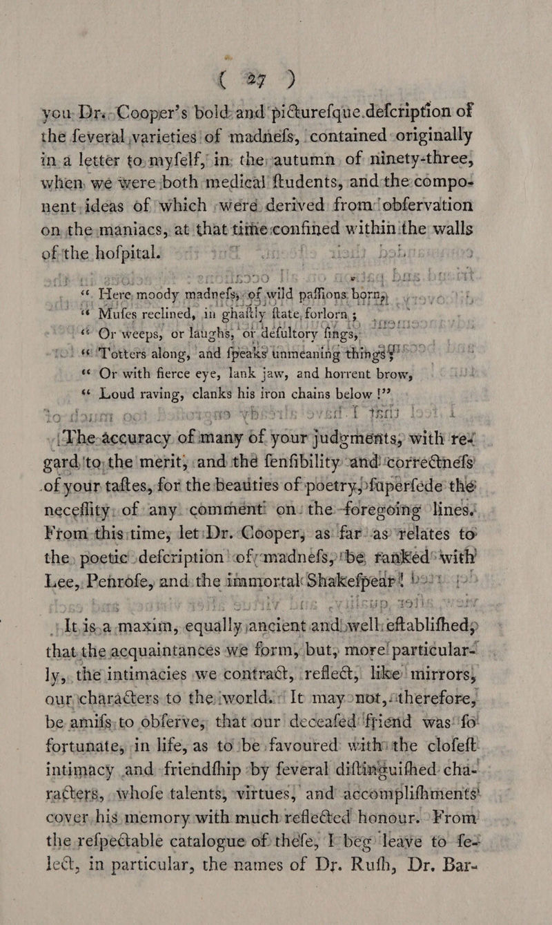 ( ey ) you: Drs Cooper’s bold: and pi€turefque.defcription of the feveral varieties of madnefs, contained originally in.a letter to, myfelf, in; the autumn, of ninety-three, when, we were both medical ftudents, andthe compo- nent, ideas of which werd derived from: obfervation on the maniacs, at that time: wets Ww ithin: the walls ofthe hofpital. « | yo = eis moody sia ciate of wild paffions Dorma. «© Mufes reclined, in ghaltly fate, forlorn ; ae nw © Or weeps, or laughs, | or defultory fings, «'Totters along, and fpeaks | tinmeaning things mee «Or with fierce eye, lank jaw, and horrent brow, Lal &lt;¢ Loud raving, clanks his iron chains below !” Ext } J TD vb ue SB, VER. t thal 3 } eae I Whe acevanacs: aft many of your sitio rant sp with rev gard, ‘tothe merit) and the fenfibility and ‘correctinds of your taftes, for the Beatities of: poetry, fuperfede the neceflity; of any. commenti on: the-foreeoing lines. From this:time, let:Dr. ‘Cooper, as: far’as relates to the) poetic \defcription '&lt;ofyamadnefs, be, ranked’ with lee, ln and. the immortal Shokichpeaee f bedeqo ! iisyp, 2eTh Itisya maxim, csuallgateckak anid well: eftablithed; ae thatthe acquaintances we form), but, more! particular- ly, the intimacies we contract, reflect, like’ mirrors, our characters to the iworld. Ie mayonot, “therefore, be amifs;to obferve; that our deceafed' friend was: fo: fortunate, in life, as to be favoured: withi the clofeft intimacy .and -friendthip by feveral diftineuithed cha- racters, whofe talents; vittues, and accomplifhment¢! cover his memory with much refle@ed honour. From the refpectable catalogue of thefe, T beg ‘leave to fe+ ject, in particular, the names of Dr. Ruth, Dr. Bar-