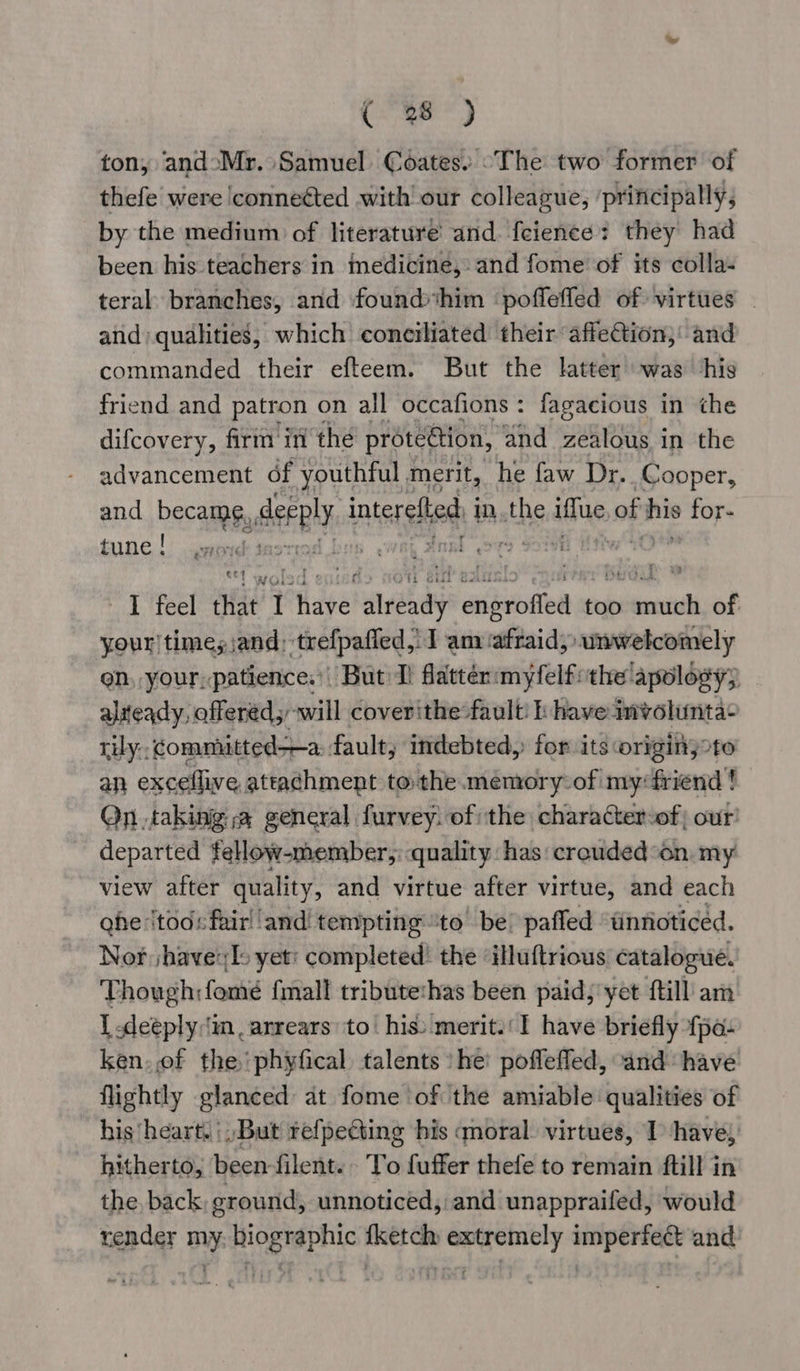 ( 38 ) ton, andoMr. Samuel Coates. ~The two former of thefe were conneéted with’ our colleague, ‘principally, by the medium of literature’ and. feience: they had been his teachers in medicine, and fome of its colla- teral branches, and found him poffefled of virtues - and) qualities, which coneiliated their affection, and commanded their efteem. But the latter’ was ‘his friend and patron on all occafions: fagacious in the difcovery, firm in the protection, ‘and zealous in the advancement df youthful merit, he faw Dr. _Cooper, and becamfy deeply. interelbed in the iffue ag pale eb tune! jsod 3 ngl aro Sou¥e od, Peel alae I aye! mrady aniston too penal of your times jand: ‘trefpafied,. I am afraid; unwelcomely en, your, patience.’ But I) flatten myfelf ithe’ apology; aliteady, offered; will coverithe fault: i have imvoluntae tily:: committed—a fault; indebted, for its origin;°to an excellive attachment tothe memory of my‘friend ! Qn taking: a general furvey, of the charater-of our! departed fellow-member,: quality: has: crouded “on my view after quality, and virtue after virtue, and each ghe tod: fairl ‘and tempting ‘to’ be! pafled “tinnoticed. Nor jhave:[s yet: completed’ the ‘illuftrious catalogue. Though: fome fmall tributethas been paid, yet {till am { .deeply:in , arrears: to his: merit.’ 1 have briefly fpa- ken. ef the phyfical talents ‘he’ poflefled, and have flightly glanced at fome of the amiable qualities of his heart. |, But refpecting his amoral. virtues, 1 have, hitherto, been-filent. To fuffer thefe to remain ftill in the back, ground, unnoticed, and unappraifed, would render my. biographic fketch extremely imperfect and