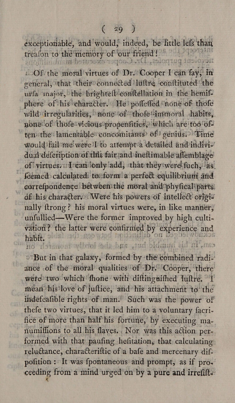 oe 2 éxceptionable, and would, indeed, ‘be little lefs than treafon to ae whet les of our friend! “OF. the loeal virtues of Dr. owhert I i fag in wefan iehat | thei#°connectad /liftre ‘canftituted “the urfa inajor, the brighteft: ‘confttellation in the hemif- phere of his’ character. He! poffeffed | none of thofe wild irregularities, “none ‘of *thofe“inimoral &lt;habits,. noneof thofe' vicious°pr openfities, “which ate’ £06 ‘ofs “tem the: lamentablev concomitants? of) génitisi? Tinie would’ failome! were’ to attempt'a ‘detailed and indivi-’ duabdeferiptionof this fair;and ineftimable aflemblage of virtues? Ircanlonly'add; that theyiwerelfuch, ‘as. feémed calculated toxform a perfe&amp; equilibrium and correfpondence betweenithe moral: andphyfical'paits, ofi:his charaéter.” Were his powers of intellee origi nally ftrong? his moral virtues were, in like manner, unfullied—Were the former improved. by high culti- vation ? the latter were confiritied by experience and HBA 68) 94) | N . 4 : ¥ . oh gt cred si elcre ee 4 iG a ; i : 4 f ; Serer rey me! ae a { * ~But in that polaiey | povided pe th the combined radi’ ance .of the ioral qualities’ ‘of “Dr. ‘Cooper, ip a wéte) two: which’ fhone with diftinguithed Tuttré, | méanhis*love of juttice, and: his attachment to il indefeafible rights of man.’ Such was the power of thefe two virtues, that it led him to a voluntary facri- ficé of more than half his fortune, by executing ma. numiffions to all his flaves., Nor was this a€tion per- formed with that. paufing hefitation, that. calculating reluétance, charatteriftic of a bafe and mercenary dif. pofition : It was fpontaneous and prompt, as if pro. ceeding from a mind urged’on by a pure and irrefift&lt;