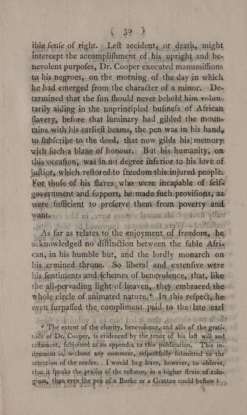 ible fenie of right. ; Left accident,,,or death, might intercept the accomplifhment of. his. upright and be- nevolent purpofes, Dr. Cooper executed manumiflions to, his. negroes,..on the morning ofthe day in which he had emerged from, the character of a minor. De- termined that the fun fhould never, behold him volun- tarily aiding in the unprincipled: bufinels of African flavery, before.that luminary had gilded the moun. tains, with his earlieft beams, the, pen, was in his handy to. fubfcribe-to, the deed; that-now gilds his! memory with. fuchya blaze-of honour... Butchis;humanity; om this \cecafion; ‘was ‘inno degree inferion:to:his love: of jaltice, which,reftoredito freedom thissinjured. peoplé For, thofe.of; his faves; whonwere; incapable» of: felf government and, {apporty hé}made-fuchs provifions; as were: fufficient to. sahil them from. sie in — Wants ere ont at STOW sori. [stomomi ‘cay ft viten ' : Hen, wa. fre as relates. to Mh. a races ‘of Frandortes she, scendelenpell no diftin@tion between the fable Afri. ean, in his humble hut, and the lordly monarch on his ermined , throne. ..So liberal .and, extenfive, were his. fentiments jand, dchemes of beneyelence,: that, like the all-pervading. lightiof; heaven, they: embraced, the whole circle of. animated nature.*) Jn this refpeQyche even, jure the CRRPH NE Rk PRC to. the} late. aga er rm A+ * The extent of the hates, Ao he alfo of ni sachin rade of Dr. Cooper, is evidenced by the tenor “of his latt will, and réftdment, fubjoined as’ an appendix to this publication, ~ This in- itrument is, without aty comment, Fefpedtfullyfubmitted to the attention of the reader. , I'would beg leave, however, ‘to obferve,’ thatoit fpeaks the, ; prailes of the teftater,: ma higher ftratn caf ienlo- ging, _ than, even, the Pa of a Burke or a Grattan. could beftow 4... -