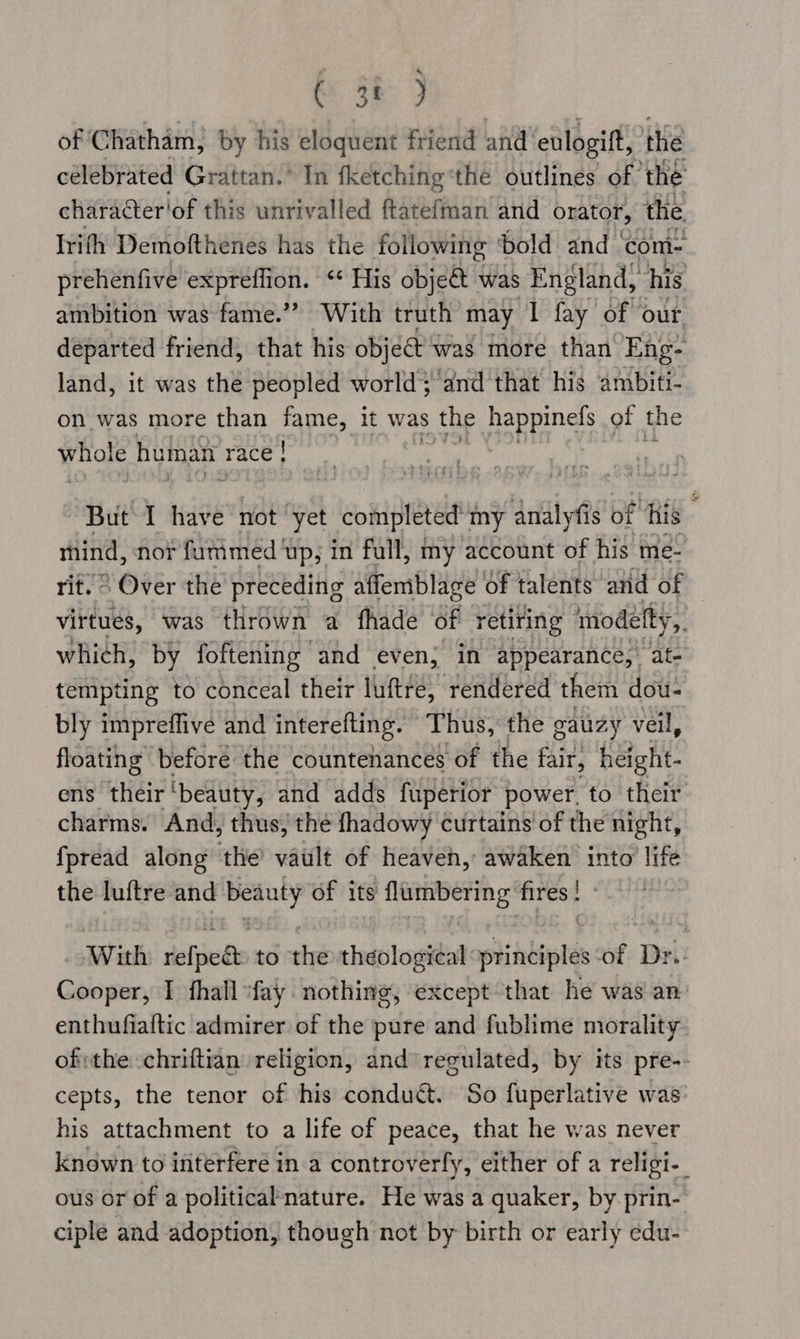 ba OR? of Chatham; by his eloquent friend and eulogift, the celebrated Grattan.’ In fketching ‘the outlines of ‘the charater'of this unrivalled ftatefman and orator, the Irith Demofthenes has the following ‘bold and | comi- prehenfive expreffion. ‘ His objeé&amp; was England, his ambition was fame.”’ With truth may I fay of our departed friend, that his objé@ was more than Eng- land, it was the peopled world}‘and that his ambiti- on was more than fame, it was | the hee as of the whois human race ! But I have not ‘yet completed: my analyfis of ‘his mind, nor fummed up, in full, my account of his me- rif. ° Over the preceding affemblage of talents and of virtues, was thrown a fhade of retiring modelty,. which, by foftening and even, in appearance, at- tempting to conceal their luftre, rendered them dou- bly impreffive and interefting. Thus, the gauzy veil, floating before the countenances of the fair, height- ens their ‘beauty, and adds fuperior power, to their charms. And, thus) thé fhadowy Curtains of the night, {pread along ithe vaitit of heaven, awaken into life the luftre and soni of its sacha ia , With rst to the theological: ii abtelas of Dr Cooper, I fhall “fay nothing, except that he was' an enthufialtic admirer of the pure and fublime morality ofthe chriftian religion, and’regulated, by its pre-- cepts, the tenor of his condu&amp;. So fuperlative was his attachment to a life of peace, that he was never known to interfere in a controverfy, either of a religi-_ ous or of a political'nature. He was a quaker, by prin- ciple and adoption, though not by birth or early edu-