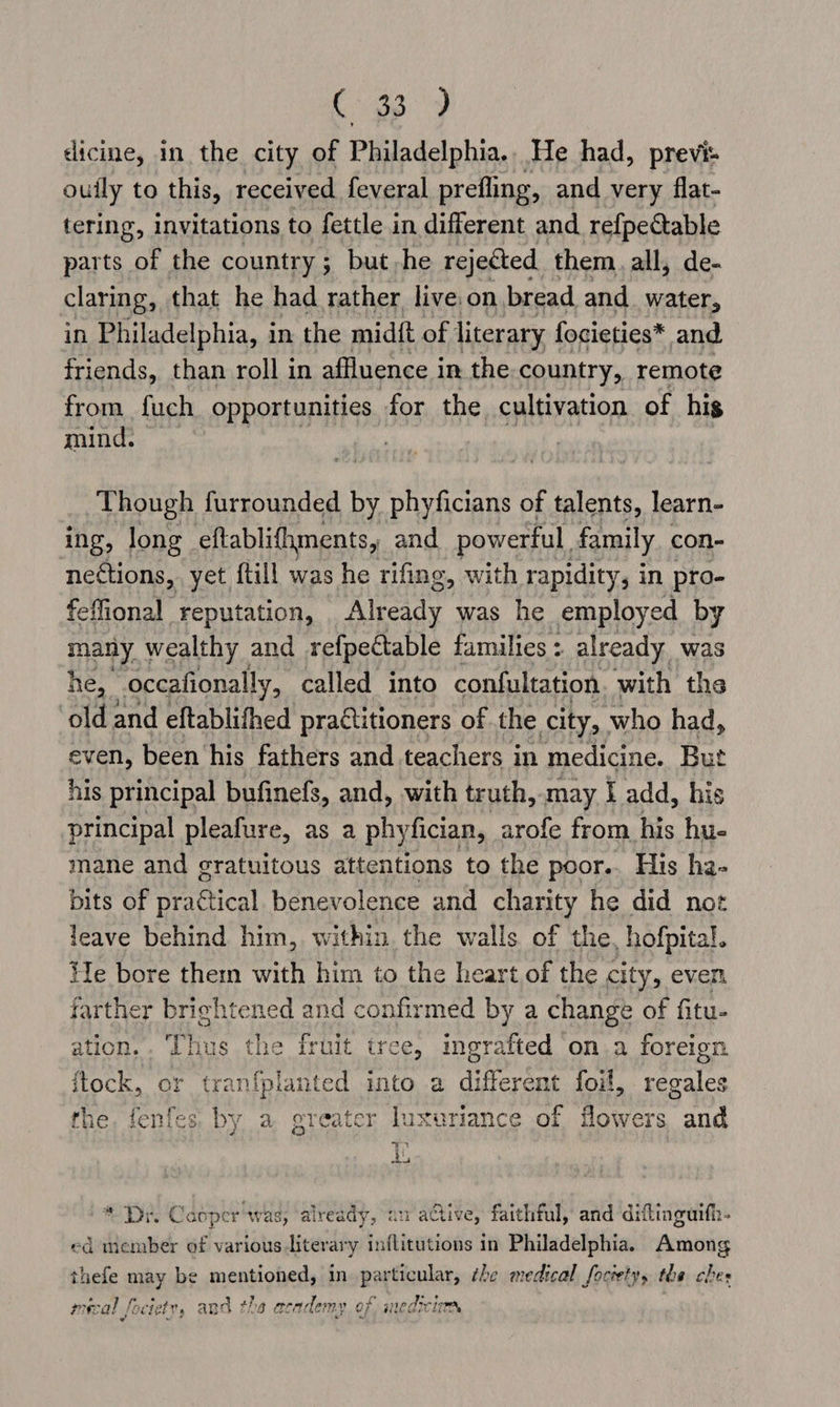 a ie dicine, in the city of Philadelphia.. He had, previs ouily to this, received feveral prefling, and very flat- tering, invitations to fettle in different and refpectable parts of the country; but-he rejected, them. all, de- claring, that he had rather live.on bread and water, in Philadelphia, in the midft of literary focieties* and friends, than roll in affluence i in the-country, remote from fuch opportunities for the cultivation of his mind. Though furrounded by phyficians of talents, learn- ing, long eftablifhments, and powerful. family con- nections, yet {till was he rifing, with rapidity, in pro- feffional reputation, Already was he employed by many wealthy and refpectable families: already was he, occafionally, called into confultation. with the ‘old and eftablifhed practitioners of the city, who had, even, been his fathers and teachers in medicine. But his principal bufinefs, and, with truth, may I add, his principal pleafure, as a phyfician, arofe from his hue mane and gratuitous attentions to the poor.. His ha- bits of een benevolence and charity he did not leave behind him, within the walls of the, hofpital. He bore them with him to the heart of the city, even farther brightened and confirmed by a change of fitu- ation... ‘Thus the iruit tree, ingrafted on a foreign ftock, or tran{planted into a differént foil, regales the, fenfes. by a greater luxuriance of flowers and 7% au * Dr. Caoper ‘was, already, au active, faithful, and diftinguifh- ed member of various literary inflitutions in Philadelphia. Among thefe may be mentionel in particular, the medical foctetys the ches