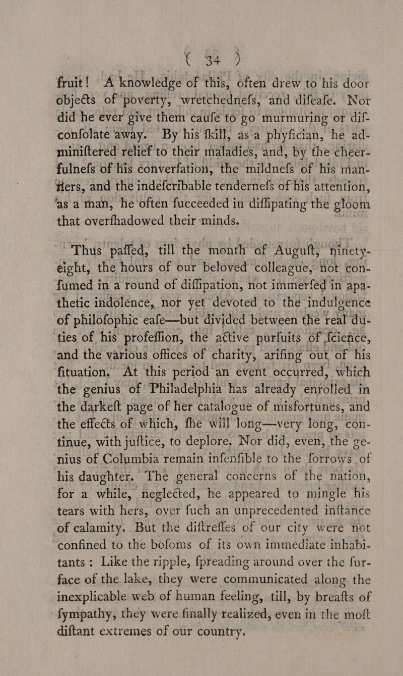 Sete, ae, fruit! A knowledge of this, often drew to his door objects of poverty, wretchednefs, and difeafe. Nor did he ever give them caufe to go murmuring or dif- confolate away. ‘By his fkill, as‘a phyfician, he ad- miniftered relief to their rhaladicy’ and, by the cheer- fulnefs of his converfation, the mildnefs of his man- fiers, and the indefcribable tendernefs of his attention, ‘as a man, he often fucceeded in diffipating the gloom that overfhadowed their minds. Thus paffed, till the month of Auguft, ninety- eight, the hours of our beloved ‘colleague, not con- fumed in a round of diffipation, not immerfed in apa- ‘thetic indolence, nor yet devoted to the indulgence of philofophic eafe—but divided between the real du- ‘ties of his profeflion, the attive purfuits of icience, and the various offices of charity, arifing out ‘of his fituation. At this period an event occurred, which the genius of Philadelphia has already iota in the darkeft page of her catalogue of misfortunes, and the effects of which, fhe will Mone very long, con- tinue, with juftice, to deplore, Nor did, even, the ge- nius of Columbia remain infenfible to the forrows of his daughter. “The general concerns of the nation, for a while, A oaterred’ he appeared to mingle his tears with hers, over fuch an unprecedented inftance of calamity. But the diftrefles of our city were not confined to the bofoms of its own immediate inhabi- tants: Like the ripple, fpreading around over the fur- face of the lake, they were communicated along the inexplicable web of human feeling, till, by breafts of fympathy, they were finally realized, even in the moft diftant extremes of our country.