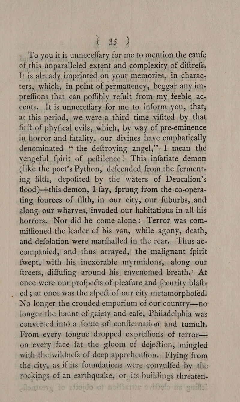 fF 2) 3 _ To you it is unneceflary for me to mention the caufe of this unparalleled extent and complexity of diftrefs. it is already imprinted on your memories, in charac- ters, which, in point of permanency, beggar any ime preffions that can poflibly refult from, my feeble ac- cents. It is unneceflary for me to inform you, that; at this period, we werea third time vifited by that firft, of phyfical evils, which, by way of pre-eminence in horror and fatality, our divines have emphatically denominated ‘* the deftroying angel,”, I mean the vengeful f{pirit of peftilence!, This infatiate demon (like the poet’s Python, defcended from the ferment- ing filth, depofited by the waters of Deucalion’s flood)—this demon, I fay, fprung from the co-opera- ting fources of filth, in our city, our fuburbs, and along our wharves, invaded our habitations in all his horrors. Nor did he come alone,:. ‘Terror. was com- miffioned the leader of his van, while agony, death, and defolation were marfhalled in the rear. Thus ac- companied, and thus arrayed, the malignant fpirit fwept, with his inexorable myrmidons, along our ftreets, diffufing around his envenomed breath.’ At once were our profpects of pleafure and fecurity blaft- ed ; at once was the afpect of our city metamorphofed. No longer the crouded emporium of our country—no longer the haunt of gaiety and eafe, Philadelphia was converted into a {cene of conflernation and tumult. From every tongue dropped expreflions of terror— on every face fat the gloom of dejection, mingled with the wildnefs of deep apprehenfion.. Flying from the city, as if its foundations were convulfed by the rockings of an cA AK Es or its buildings threaten.