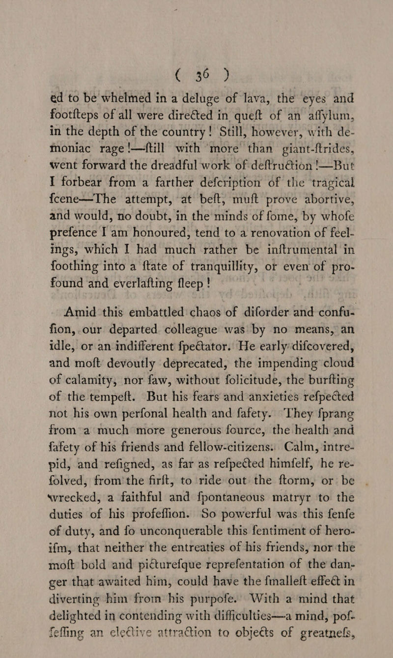 ae oe ed to be whelmed in a deluge of lava, the eyes and footfteps of all were dire€ted in queft of an affylum, in the depth of the country! Still, however, with de- moniac rage !—ftill with ‘more than giant-ftrides, went forward the dreadful work of deftru€tion !—But I forbear from a farther defcription of the tragical fcene—The attempt, at beft, muft prove abortive, and would, no doubt, in the minds of fome, by whofe prefence I am honoured, tend to a renovation of feel- ings, which I had much rather be inftrumental in foothing into a ftate of tranquillity, or even of pro- found and everlafting fleep ! Amid this embattled chaos of diforder and confu- fion, our departed colleague was by no means, an idle, or an indifferent fpeCtator. He early: difcovered, and moft devoutly deprecated, the impending cloud of calamity, nor faw, without folicitude, the burfting of the tempeft. But his fears and anxieties refpected not his own perfonal health and fafety. They fprang from’ a much more generous fource, the health and fafety of his friends and fellow-citizens.. Calm, intre- pid, and refigned, as far as refpected himfelf, he re- folved, from'the firft, to ride out the ftorm, or be . svrecked, a faithful and fpontaneous matryr to the duties of his profeflion. So powerful was this fenfe of duty, and fo unconquerable this fentiment of hero- ifm, that neither the entreaties of his friends, nor the moft bold and picturefque reprefentation of the dan- ger that awaited him, could have the fmalleft effect in diverting him from his purpofe.’ With a mind that delighted in contending with difficulties—a mind, pof- fefling an elective attraction to objects of greatnels,