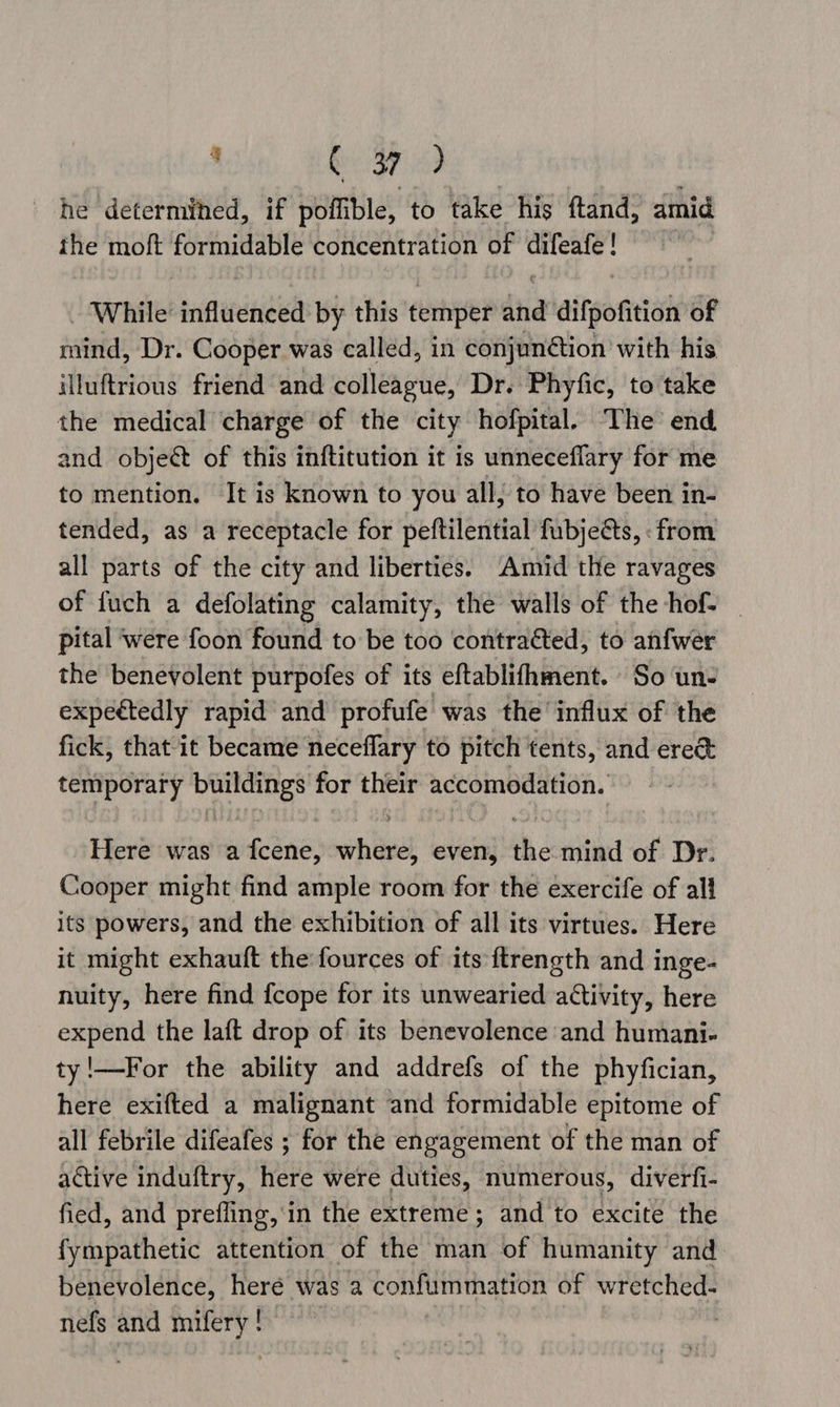 . Aik ccd ee he determined, if poffible, to take his ftand, amid the moft formidable concentration of ich es tind While: sriflerelniich by this temper dha difpofition of mind, Dr. Cooper was called, in conjun@tion with his illuftrious friend and colleague, Dr. Phyfic, to take the medical charge of the city hofpital. The end and object of this inftitution it is unneceflary for me to mention. It is known to you all, to have been in- tended, as a receptacle for peftilential fubjeés, : from all parts of the city and liberties. Amid the ravages of fuch a defolating calamity, the walls of the hof- _ pital were foon found to be too contraéted, to anfwer the benevolent purpofes of its eftablifhment. So un- expeétedly rapid and profufe was the influx of the fick, that it became neceflary to pitch tents, and ere&amp; temporary buildings for their accomodation. Here was a fcene, wohtaeat even, Hh mind of Dr. Cooper might find ample room for the exercife of all its powers, and the exhibition of all its virtues. Here it might exhauft the fources of its ftrength and inge- nuity, here find {cope for its unwearied activity, here expend the laft drop of its benevolence and humani- ty!—For the ability and addrefs of the phyfician, here exifted a malignant and formidable epitome of all febrile difeafes ; for the engagement of the man of active induftry, here were duties, numerous, diverfi- fied, and prefling,'in the extreme; and to excite the fympathetic attention of the man of humanity and benevolence, heré was a confummation of wretched- nefs and mifery ! |