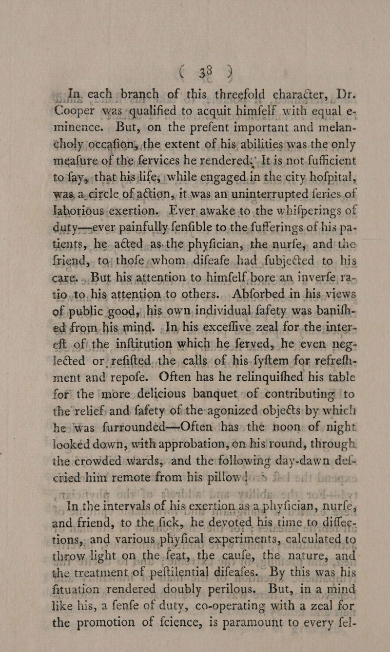 Cow Y In, each branch of this threefold character, Dr. Codner was qualified to acquit himfelf with equal e- minence. But, on the prefent important and melan- choly occafion, the extent of his; abilities was the only meafure, of the fervices he rendered,’ It is not fufficient to fay, that his life; ;while engaged in the city hofpital, was, a.circle of action, it.was an uninterrupted ferics.of laboriOus exertion. Ever, awake to the whifperings of duty—ever painfully fenfible to the fufferings.of his pa- tients, he. acted .as.the phyfician, the nurfe, and the friend,. to; thofe ,whom, difeafe had fubjected to his care. . But his attention to himfelf, bore an inverfe ra- tio.to, his attention to others... Abforbed in his views of public good,) his own. individual fafety was banith- ed from. his mind. . In, his exceflive zeal for. the,inter- eft ofi the inftitution which he ferved, he even neg: leéted or refifted..the calls. of his.fyftem for refrefh- ment and repofe. Often has he relinquifhed his table for the more delicious banquet of contributing to the relief; and fafety of the-agonized objects: by whic!) he Was furrounded—Often has the noon: of night lookéd down, with approbation, on his round, through the crowded wards, and the 1 AO day-dawn del- cried him remote from his shovel, wh £ Ta. the intereala o; ty exer tion.as saphyfician, nurfe, and friend, to the fick, he devoted his time to diffec- tions, and various phyfical experiments, calculated to throw, light on the feat, the caufe, the nature, and the treatment of peftilential difeafes, By this was his fituation rendered doubly perilous, But, in a mind like his, a fenfe of duty, co-operating with a zeal for the promotion of {cience, is paramount to every fel-