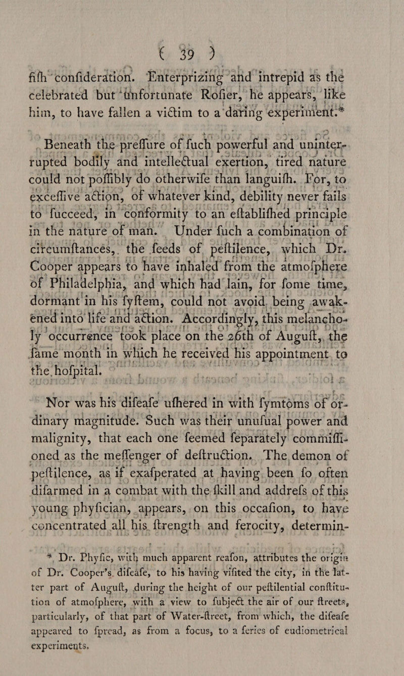 fifh’ confideration. Enterprizing anid intrepid as the celebrated but ‘tnfortunate Rofier, he appears, like him, to have fallen a victim to a ‘daring ni ona Beneath the preffure of fuch powerful and uninter- could not poftibly ¢ do otherwife than languith. For, to exceflive action, of whatever kind, debility never fails to fucceed, in “conformity to an eftablithed principle in the nature of man. Under fuch a combination of circumftancés, the feeds of peltilence, which | Dr. Cooper appears to have inhaled’ from the atmolphere of Philadelphia, and which had’ lain, for fome time, dormant in his fyftem, could not avoid. being. awak- ened i into ‘life and action. | Accordingly, this melancho- ly ‘occurrence “took place on the 26th of Augutt, the fame month in | which he received his appointment, to the hofpital.. i Nor was his difeafe ufhered in with fymtoms ofc or- dinary magnitude. Such was their unufual power and malignity, that each one feemed feparately commifli- oned as the meflenger of deftruction, ‘The demon of petilence, as if exafperated at having, been fo often difarmed in a combat with the {kill and addrefs of this young phyfician, appears, on this occafion, to have concentrated all his ftrength and ferocity, determin- * Dr. Phyfic, ' with ah apparent reafon, attributes the origm of Dr. Cooper’s, difeafe, to his having vifited the city, in the lat- ter part of Auguft, during the height of our peftilential conftitu- tion of atmofphere, . with a view to fubject the air of our ftreets, particularly, of that part of Water-ftreet, from which, the difeafe appeared to fpread, as from a focus, to a feries of eudiometrical experiments.
