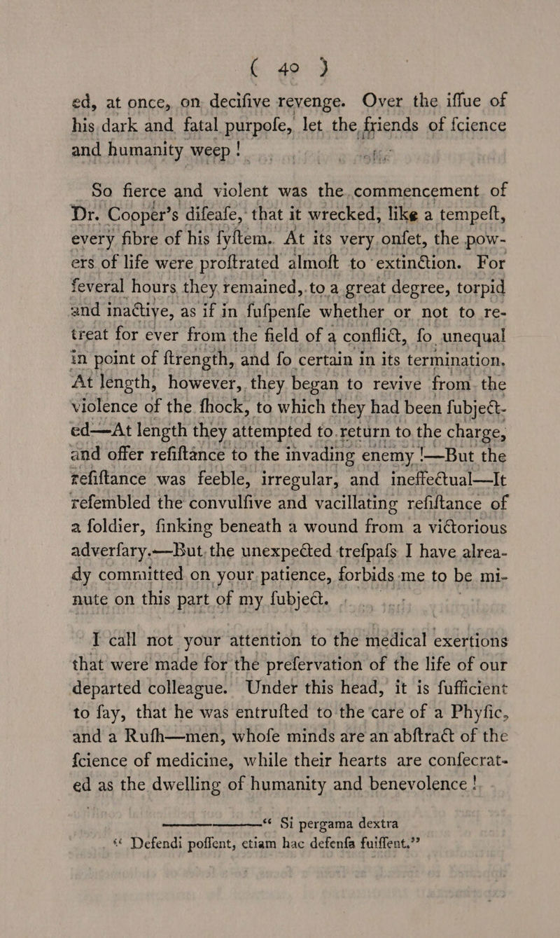 (- 49 3 ed, at once, on decifive reyenge. Over the iffue of his dark and fatal BEBO let. the. friends of fcience and humanity. weep: tite So fierce and violent was the.commencement of Dr. Cooper’ s difeafe, that it wrecked, like a tempeft, every fibre of his fyftem, At its very.onfet, the pow- ers of life were proftrated almoft to ‘extin€tion. For feveral hours they remained,.to a great degree, torpid and inactive, as if in fufpenfe whether or not to re- treat for ever from the field of a confi, fo unequal in point of ftrength, and fo certain in its termination, At length, however, they began to revive from. the violence of the fhock, to which they had been fubjeét- ed—At length they attempted to.return to the charge, and offer refiftance to the invading enemy !—But the refiftance was feeble, irregular, and ineffectual—It refembled the convulfive and vacillating refiftance of a foldier, finking beneath a wound from a victorious adverfary.—But, the unexpected trefpafs I have alrea- dy committed on your patience, forbids me to be mi- mute on this part of my fubject. | I call not your attention to the medical exertions that were made for the prefervation of the life of our departed colleague. Under this head, it is fufficient to fay, that he was entrufted to the ‘care of a Phyfic, and a Rufh—men, whofe minds are an abftract of the {cience of medicine, while their hearts are confecrat- ed as the dwelling of humanity and benevolence ! *« Si pergama dextra “ Defendi poffent, etiam hac defenfa fuiffent.”