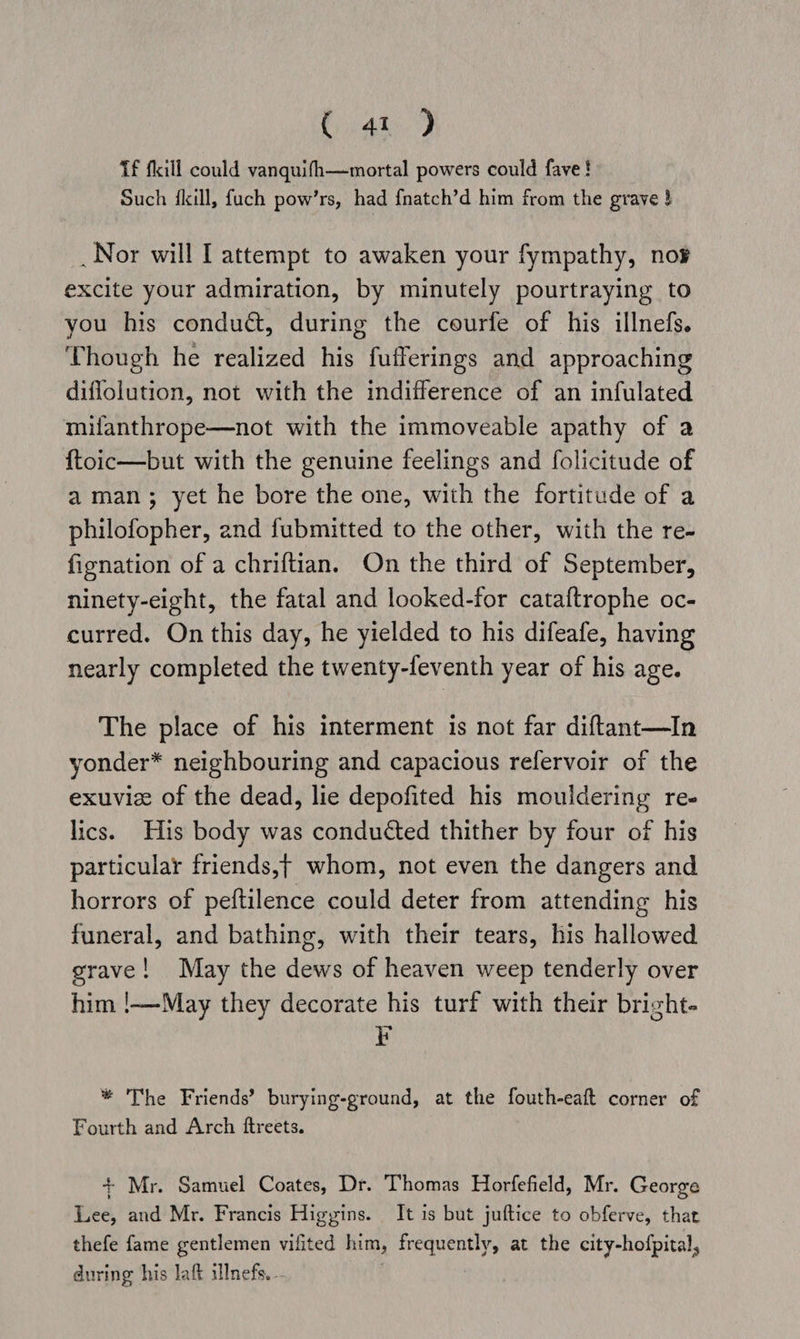 Caw.) Tf fill could vanquifh—mortal powers could fave! Such {kill, fuch pow’rs, had {natch’d him from the grave } _Nor will I attempt to awaken your fympathy, nor excite your admiration, by minutely pourtraying to you his condu&, during the courfe of his illnefs. Though he realized his fufferings and approaching diflolution, not with the indifference of an infulated mifanthrope—not with the immoveable apathy of a ftoic—but with the genuine feelings and folicitude of aman; yet he bore the one, with the fortitude of a philofopher, and fubmitted to the other, with the re- fienation of a chriftian. On the third of September, ninety-eight, the fatal and looked-for cataftrophe oc- curred. On this day, he yielded to his difeafe, having nearly completed the twenty-feventh year of his age. The place of his interment is not far diftant—In yonder* neighbouring and capacious refervoir of the exuviz of the dead, lie depofited his mouidering re- lics. His body was conducted thither by four of his particular friends,t whom, not even the dangers and horrors of peftilence could deter from attending his funeral, and bathing, with their tears, his hallowed grave! May the dews of heaven weep tenderly over him !—-May they decorate his turf with their brizht- EF * The Friends’ burying-ground, at the fouth-eaft corner of Fourth and Arch ftreets. + Mr. Samuel Coates, Dr. Thomas Horfefield, Mr. George Lee, and Mr. Francis Higyins. It is but juftice to obferve, that thefe fame gentlemen vifited him, frequently, at the city-hofpital, during his laft illnefs. - |