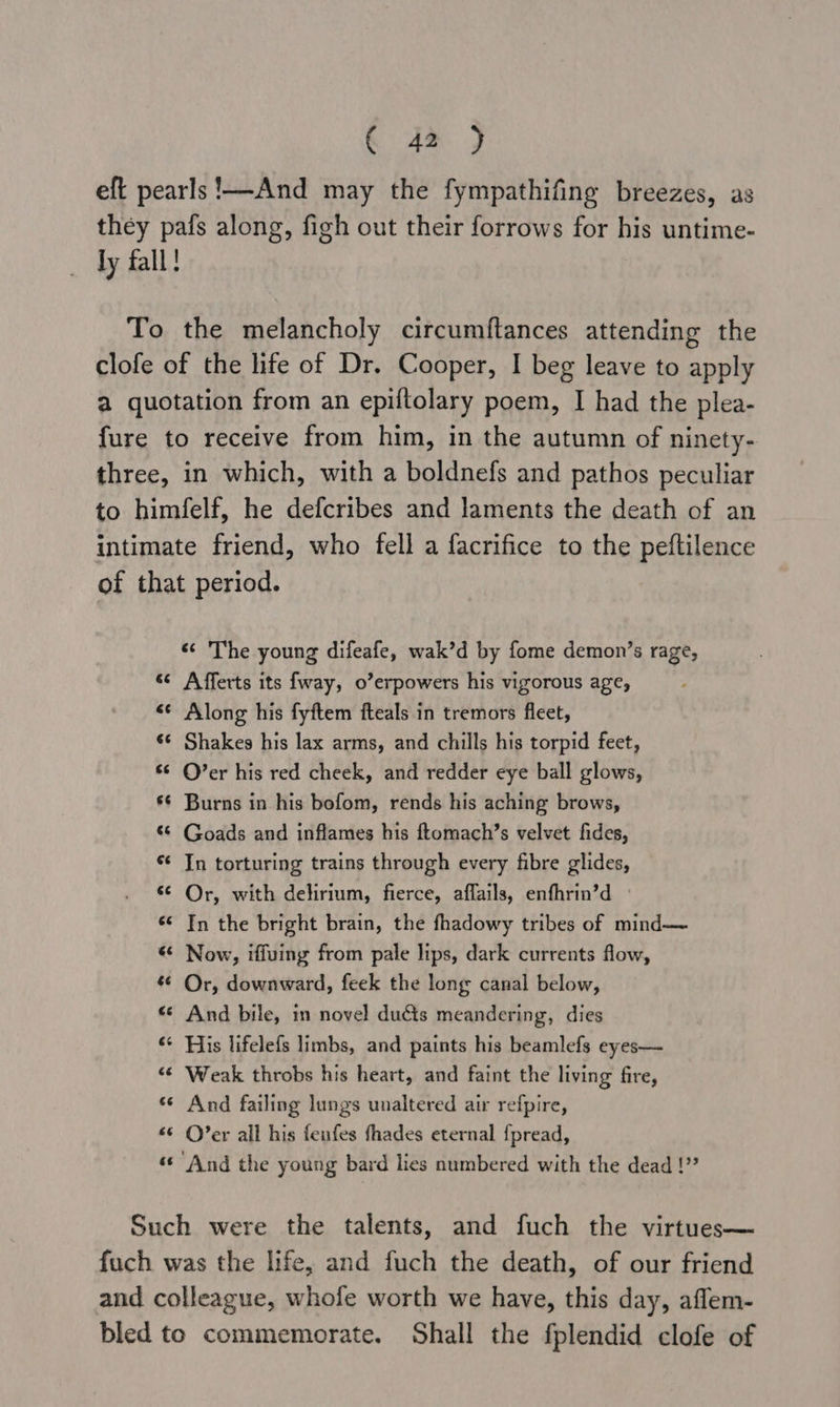 eft pearls !—And may the fympathifing breezes, as they pafs along, figh out their forrows for his untime- ly fall! To the melancholy circumftances attending the clofe of the life of Dr. Cooper, I beg leave to apply a quotation from an epiftolary poem, I had the plea- fure to receive from him, in the autumn of ninety- three, in which, with a boldnefs and pathos peculiar to himfelf, he defcribes and laments the death of an intimate friend, who fell a facrifice to the peftilence of that period. «¢ The young difeafe, wak’d by fome demon’s rage, sc Afferts its fway, o’erpowers his vigorous age, <¢ Along his fyftem fteals in tremors fleet, ¢¢ Shakes his lax arms, and chills his torpid feet, «© O’er his red cheek, and redder eye ball glows, s¢ Burns in his bofom, rends his aching brows, ‘© Goads and inflames his ftomach’s velvet fides, * In torturing trains through every fibre glides, s¢ Or, with delirium, fierce, affails, enfhrin’d «¢ In the bright brain, the fhadowy tribes of mind— «* Now, iffuing from pale lips, dark currents flow, 6 Or, downward, feek the long canal below, «* And bile, in novel duéts meandering, dies «¢ His lifelefs limbs, and paints his beamlefs eyes— «© Weak throbs his heart, and faint the living fire, «© And failing lungs unaltered air refpire, «© O’er all his fenfes fhades eternal {pread, «© And the young bard lies numbered with the dead !”” Such were the talents, and fuch the virtues— fuch was the life, and fuch the death, of our friend and colleague, whofe worth we have, this day, aflem- bled to commemorate. Shall the fplendid clofe of