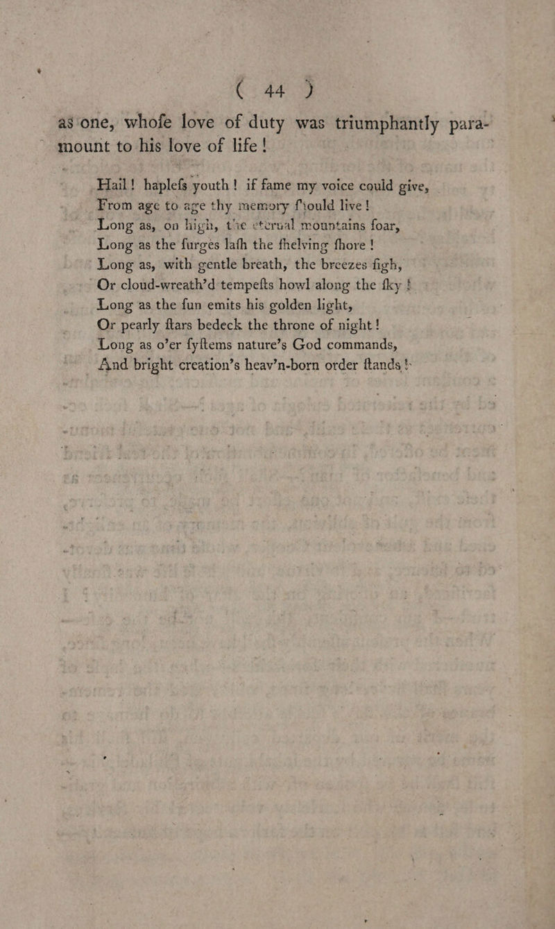as one, whofe love of duty was triumphantly para- mount to his love of life! Hail! haplefs youth! if fame my voice could give, From age to age thy memory fiould live! Long as, on high, txe eterual mountains foar, Long as the furges lafh the fhelving fhore ! Long as, with gentle breath, the breezes figh, Or cloud-wreath’d tempefts howl along the fky ! Long as the fun emits his golden light, Or pearly flars bedeck the throne of night! Long as o’er fyftems nature’s God commands, And bright creation’s heav’n-born order ftands }