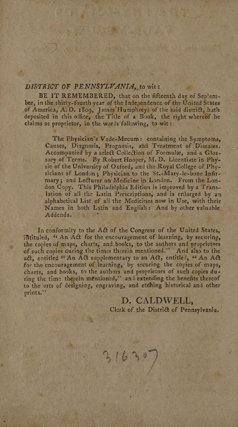  cS , F 1 oe € DISTRICT. OF PENNSYLVANIA, to wit: ‘ BE IT REMEMBERED, that on the fifteenth day of Sep‘em- ber, in the thirty-fourth year of the Independence of the United States of America, ALD. 1809, James Humphreys of the said distri@, hath - deposited in this office, the Title of a Book, the right whereof he claims as proprietor, in the words following, to wit:. The Physician’s Vade-Mecum: containing the Symptoms, Causes, Diagnosis, Prognosis, afid Treatment of Diseases. Accompanied by a seleét Collection of Formule, and a Glos- sary of Terms. By Robert Hooper, M.D. Licentiate in Phy- sic of the University of Oxford, and the Royal College of Phy- sicians of London; Physician to the St.-Mary-le-bone Infir- mary; and Leéturer on’ Medicine in London. From the Lon- don Copy. This Philadelphia Edition is improved by a Trans- — lation of all the Latin Prescriptions, and is enlarged by an alphabetical List of all the Medicines now in Use, with their Names in both Latin and English: And by other valuable Addenda. Sas te . 5 Mt Be fie i  A In conformity to the A&amp; of the Congress of the United States, ‘fitituled, “« An A&amp; for the encouragement of) learning, by securing, the copies of maps, charts, and books, to the authors and proprietors of such copies during the times therein mentioned.’’ And also to the aét, entitled **An A&amp; supplementary to an AG, entitled, «* An A&amp; for the encouragement of learning, by securing the copies of maps, charts, and books, to the authors and proprietors of such copies du- ting the time therein m€ntioned,”’ an] extending the benefits thereof to the arts of designing, engraving, and. etching historical and other prints,” . D. CALDWELL, Clerk of the Distri&amp; of Pennsylvania. B64)