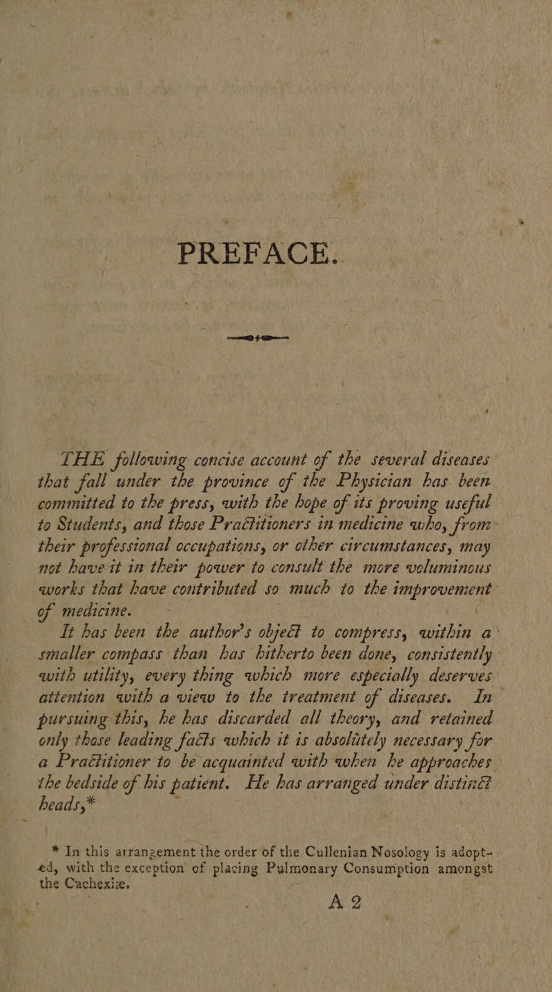PREFACE. SEED > pee THE following concise account of the several diseases that fall under the province of the Physician has been committed to the press, with the hope of its proving useful to Students, and those Practitioners in medicine who, from: their professional occupations, or other circumstances, may not have it in their power to consult the more veluminous works that have contributed so much to the improvement of medicine. 3 eee | It has been the author's object to compress, within a: smaller compass than has hitherto been done, consistently with utility, every thing which more especially deserves attention with a view to the treatment of diseases. In pursuing this, he has discarded all theory, and retained only those leading facts which it 1s absolittely necessary for a Praétitioner to be acquainted with when he approaches the bedside of his patient. He has arranged under distin heads,* % * In this arrangement the order of the Cullenian Nosology is adopt- ed, with the exception of placing Pylmonary Consumption amongst AZ