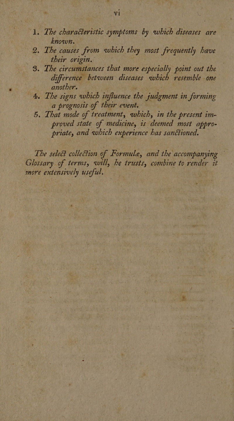 ; ede ‘. The characteristic symptoms by which diseases are known. 2. The causes from which they most frequently have their origin. 3. The circumstances that more especially point out the di ifference between diseases which resemble -one another. 4. The signs which influence the a iit 8 in forming a prognosis of their event. 5. That mode of treatment, which, in the present 1m- proved state of medicine, is deemed most appro- priate, and which experience has sanctioned. The selec colleétion of Formule, and the accompanying Glossary of terms, will, he trusts, combine to render it more extensively useful.
