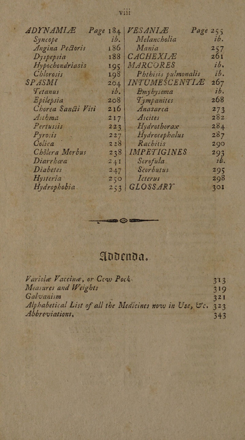 ’ ADYNAMIZ Page 184 |VESANIZ Page 255 id. Syncope | 16.| Melancholia Angina Pe&oris 186) Mania 257 Dyspepsia 188 |CACHEXLZ 261 Hypochondriasis | 195|MARCORES . ib, Chlorosis Oe 198 Phthisis pulmonalis ib. SPASM 204 | INTUMESCENTIZ 267 Tetanus ; 2b, Ey hysema ib, Epilepsia 208 Tympanites 268 Chorea San@i Viti 216| Anasarca Rohe 74 Asthma 217 Ascites 282 Pertussis. 223 |. Eydrothorax: ABA: Pyroits i038 227.| Hydrocephalus 287 Colica — 228 Rachitis 290 Chilera Meréus 238. | IMPETIGINES 293 _ Diarrhea 241 Scrofula. 76. Diabetes 2.47 Scorbutus. 295 Hysteria’ ries Icterus <7 -ag8 Hydrophobia. 253 | GLOSSARY 301 Aoapenda, Varicola Vaccine, or-Ccw Pock- 313 Measures and Weights . 319 Galvanism 321 Alphabetical List of all the Medicines now in Use, Sc. 323 Abbreviations, 343