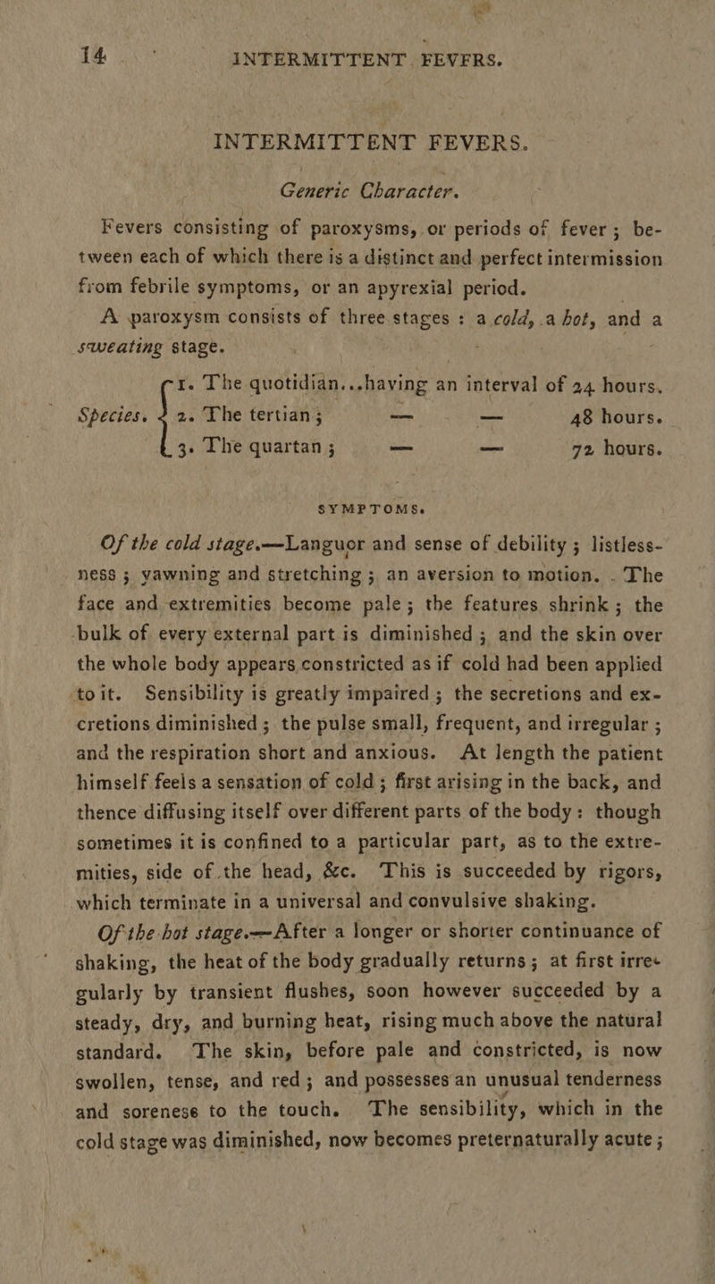 INTERMITTENT FEVERS. Generic Character. Fevers consisting of paroxysms, or periods of fever ; be- tween each of which there is a distinct and perfect intermission from febrile symptoms, or an apyrexial period. A paroxysm consists of three stages : a cold, .a hot, and a sweating stage. ; 1. The quotidian...having an interval of 24 hours. Species. 2 2. The tertian ; —— — 48 hours. 3 Lhe quartan ; = _ 72 hours. SYMPTOMS. Of the cold stage.—Languor and sense of debility ; listless- ness ; yawning and stretching ; an aversion to motion. . The face and extremities become pale; the features shrink; the -bulk of every external part is diminished ; and the skin over the whole body appears constricted as if cold had been applied toit. Sensibility is greatly impaired ; the secretions and ex- cretions diminished ; the pulse small, frequent, and irregular ; and the respiration short and anxious. At length the patient himself feels a sensation of cold; first arising in the back, and thence diffusing itself over different parts of the body: though sometimes it is confined to a particular part, as to the extre- mities, side of the head, &c. This is succeeded by rigors, which terminate in a universal and convulsive shaking. Of the hot stage. —After a longer or shorter continuance of shaking, the heat of the body gradually returns ; at first irre+ gularly by transient flushes, soon however succeeded by a steady, dry, and burning heat, rising much above the natural standard. The skin, before pale and constricted, is now swollen, tense, and red; and possesses an unusual tenderness and sorenese to the touch. The sensibility, which in the cold stage was diminished, now becomes preternaturally acute ;