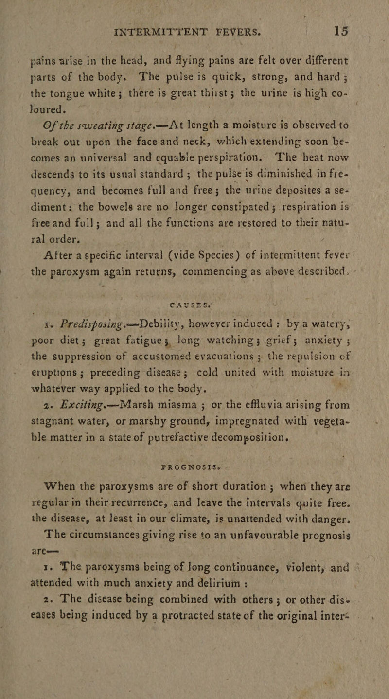 pains arise in the head, and flying pains are felt over different parts of the body. The pulse is quick, strong, and hard ; the tongue white; there is great thiist3; the urine is high co- Joured. | Of the sweating stage.—At length a moisture is observed to break out upon the face and neck, which extending soon be- comes an universal and equable perspiration. The heat now descends to its usual standard ; the pulse is diminished in fre- quency, and becomes full and free; the urine deposites a se- diment: the bowels are no Jonger constipated ; respiration is freeand full; and all the functions are restored to their natu- ral order. : After a specific interval (vide Species) of intermittent fever the paroxysm again returns, commencing as above described. - CAUSES. x. Predisposing.—Debility, however induced : by a watery, poor diet; great fatigue; long watching ; grief; anxiety ; the suppression of accustomed evacuations ; the repulsion of eruptions ; preceding disease; cold united with moisture in whatever way applied to the body. ‘ 2. Exciting.—Marsh miasma ; or the effluvia arising from stagnant water, or marshy ground, impregnated with vegeta- ble matter in a state of putrefactive decomposition. FROGNOSIS.:- When the paroxysms are of short duration ; when they are regular in their recurrence, and Jeave the intervals quite free. the disease, at least in our climate, is unattended with danger. The circumstances giving rise to an unfavourable prognosis are— . 1. The paroxysms being of long continuance, violent, and attended with much anxiety and delirium : 2. The disease being combined with others ; or other dis eases being induced by a protracted state of the original inter
