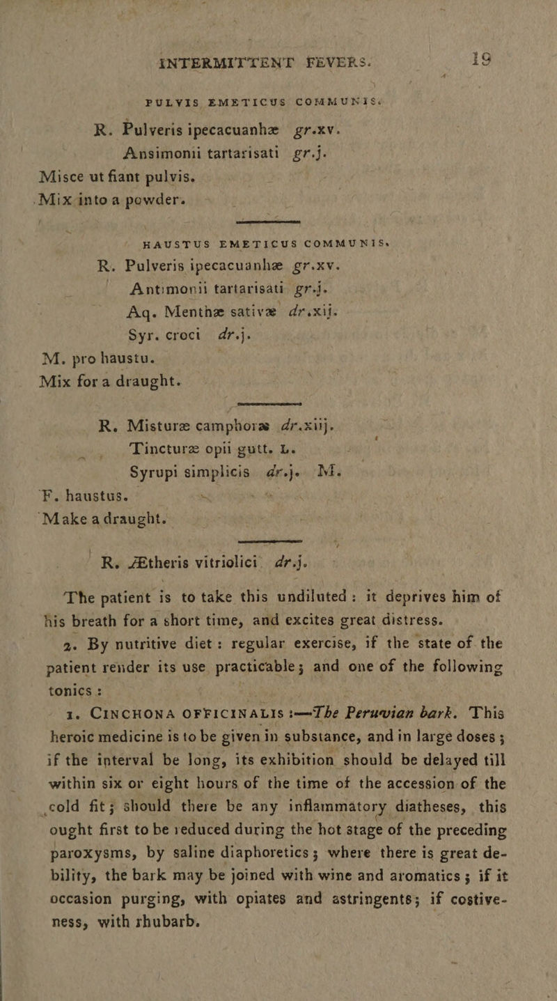 PULVIS EMETICUS COMMUNIS: R. Pulveris ipecacuanhe gr.xv. Ansimonii tartarisati gr.j. Misce ut fiant pulvis. .Mix-into a powder. HAUSTUS EMETICUS COMMUNIS, R. Pulveris ipecacuanhe gr.xv. ~ Antimonii tartarisati: gr.j. Aq. Menthe sative dr. xii. Syr.croct dr.j. M. pro haustu. Mix for a draught. R. Misture camphors dr.xiij. Tincturz opii gutt. L. Syrupi simplicis dr.j. M. ‘F. haustus. — ~ ‘ “Make a draught. R. /&theris vitriolici. dr.j. The patient is to take this undiluted: it deprives him of his breath for a short time, and excites great distress. 5. By nutritive diet: regular exercise, if the state of the patient render its use practicable; and one of the following tonics : mp 1. CINCHONA OFFICINALIS :—=The Peruvian bark. This heroic medicine is to be given in substance, and in large doses ; if the interval be long, its exhibition should be delayed till within six or eight hours of the time of the accession of the cold fit; should there be any inflammatory diatheses, this ought first to be reduced during the hot stage of the preceding paroxysms, by saline diaphoretics; where there is great de- bility, the bark may be joined with wine and aromatics ; if it occasion purging, with opiates and astringents; if costive- ness, with rhubarb.