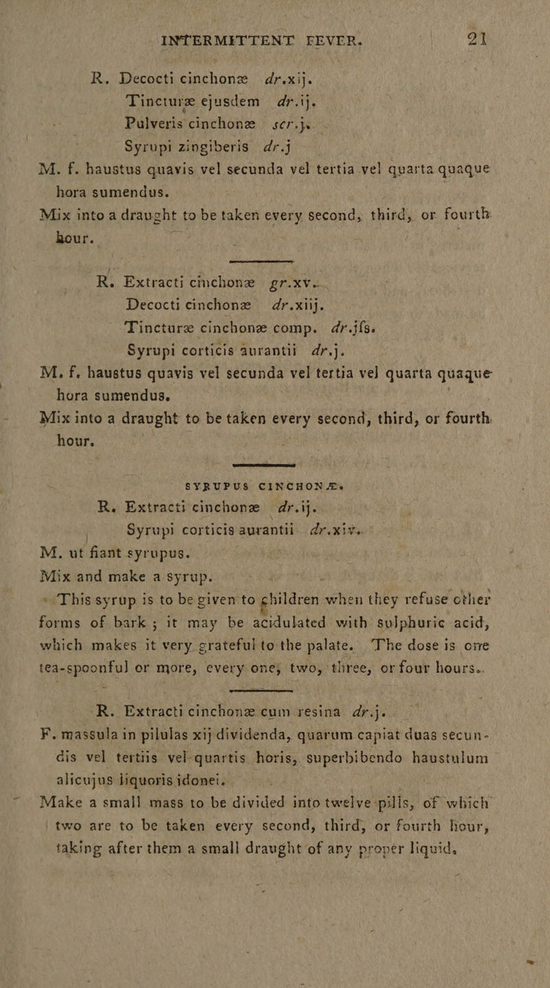 R. Decocti cinchonz dr.xij. Tincture ejusdem dr.ij. Pulveris cinchone ser}. Syrupi zingiberis dr.j M. f. haustus quavis vel secunda vel tertia vel quarta quaque hora sumendus. Mix into a drau ght to be taken every second, third, or fourth hour.  R. Extracti cinchonz gr. xv. Decocti cinchonze dr.xiij. Tincture cinchone comp. dr.jfs. Syrupi corticis aurantii dr.j. M. f. haustus quavis vel secunda vel tertia ve] quarta quaque hora sumendus. Mix into a draught to be taken every second, third, or fourth. hour.  SYRUPUS CINCHON A.’ R. Extracti cinchonz dr.ij. . Syrupi corticis aurantii dr.xiv.. M. ut fiant syrupus. Mix and make a syrup. » This syrup is to be given to giieren when they refuse other forms of bark ; it may be acidulated with suJphuric acid, which makes it very crateful to the palate. The dose is ome tea-spoonful or more, every one, two, three, or four hours..  R. Extracticinchone cum resina dr.j. F. massula in pilulas xij dividenda, quarum capiat duas secun- dis vel tertiis vel-quartis horis, superbibendo haustulum alicujus Jiquoris idonei. Make a small mass to be divided into twelve: pills, of which two are to be taken every second, third, or fourth hour, taking after them a small draught of any proper liquid,