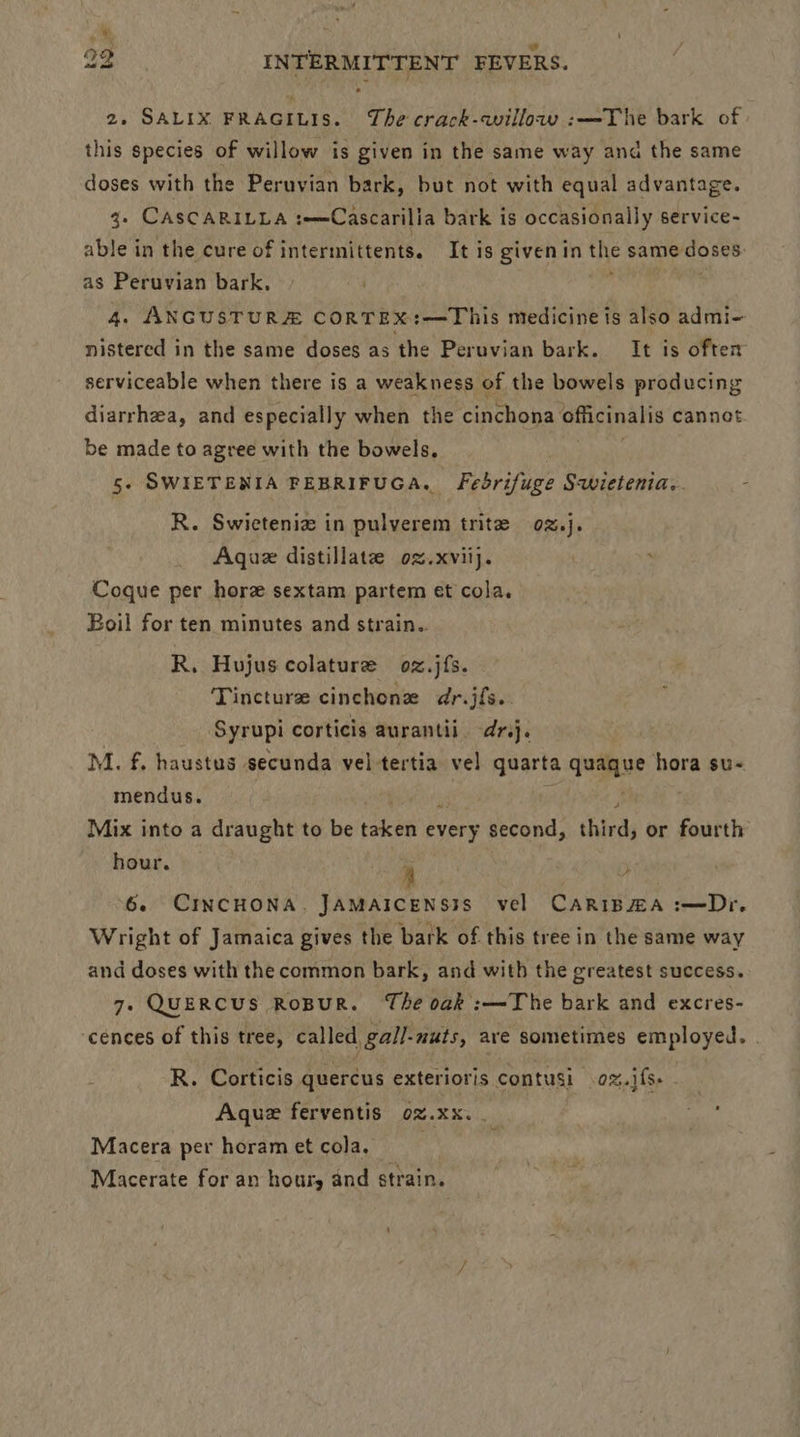 ¢ ‘ I « 22 INTERMITTENT FEVERS. 2. SALIX FRAGILIS. The crack-willaw :—The bark of | this species of willow is given in the same way and the same doses with the Peruvian bark, but not with equal advantage. 3. CASCARILLA :—=Cascarilia bark is occasionally service- able in the cure of intermittents. It is given in the same doses as Peruvian bark, . , | 4. ANGUSTURE CORTEX:—This medicine is also admi- nistered in the same doses as the Peruvian bark. It is often serviceable when there is a weakness of the bowels producing diarrhea, and especially when the eiichoba officinalis cannot be made to agree with the bowels, 5. SWIETENIA FEBRIFUGA. Fedrifuge S-wietenia.. . R. Swieteniz in pulverem trite 02]. Aque distillate oz.xviij. : Coque per hore sextam partem et cola. Boil for ten minutes and strain.. R. Hujus colature oz.jfs. Tincture cinchone dr.jfs. Syrupi corticis aurantii. dr.j. M. f. haustus secunda vel tertia vel quarta quague hora su~ mendus. Mix into a draught to be eee every second, third, or fourth hour. i y 6. CINCHONA. JAMAICENS3S vel CARIBZA :—Dr. Wright of Jamaica gives the bark of this tree in the same way and doses with the common bark, and with the greatest success. 7- QUERCUS RoBUR. The oak :—~The bark and excres- ‘cences of this tree, called gal/-nuts, are sometimes employed. R. Corticis quercus exterioris contusi 0%.jfs- Aque ferventis oz.xXx. if ordi Macera per horam et cola. . Macerate for an hour, and strain.