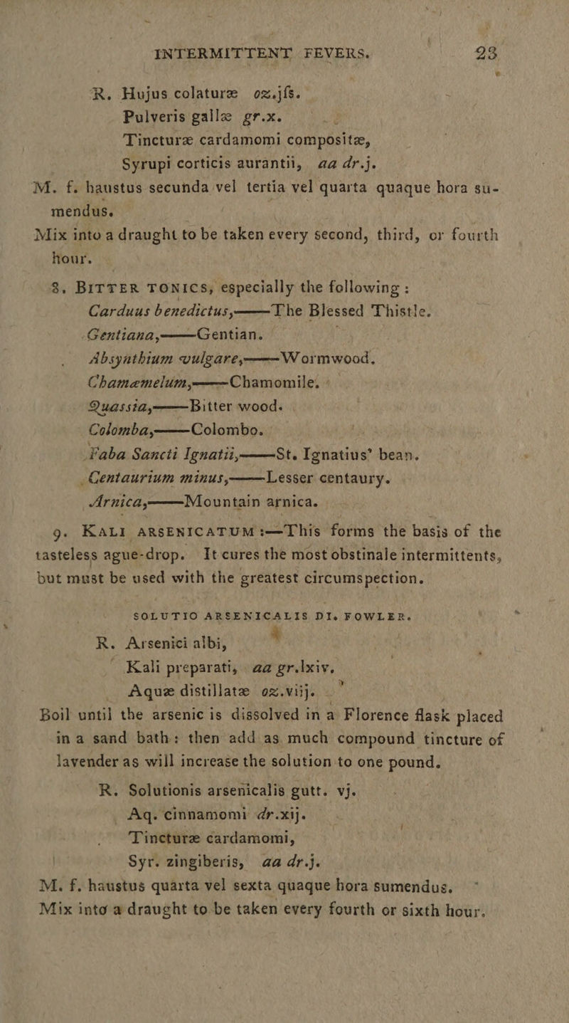 R. Hojus colature oz.jfs. Pulveris gall gr.x. ; Tincture cardamomi composite, Syrupi corticis aurantil, aa dr.j. M. f. haustus secunda vel tertia vel quarta quaque hora su- mendus. | Mix into a draught to be taken every second, third, or fourth hour. 8, BITTER TONICS, especially the following : Carduus benedictus, The Blessed Thistle. -Gentiana, Gentian. Absynthium vulgare, Wormwood, Chamaemelum,——Chamomile. - Quassia,——Bitter wood. Colomba, Colombo. aba Sancti Ignatii, _ Centaurium minus, St. Ignatius’ bean. Lesser centaury. Arnica, Mountain arnica. 9g. KALI aRsENICATUM:—This forms the basis of the tasteless ague-drop. It cures the most obstinale intermittents, but must be used with the greatest circumspection. SOLUTIO ARSENICALIS Die FOWLER. R. Arsenici albi, ‘ | ' Kali preparati, aa gr.|xiv, Aque distillate oz.viij. Boil until the arsenic is dissolved in a Florence flask placed in a sand bath: then add as much compound tincture of lavender as will increase the solution to one pound. R. Solutionis arsenicalis gutt. vj. Aq. cinnamomi ¢r.xij. Tincture cardamom, Syr. zingiberis, aa dr.}. M. f. haustus quarta vel sexta quaque hora sumendus. Mix into a draught to be taken every fourth or sixth hour.