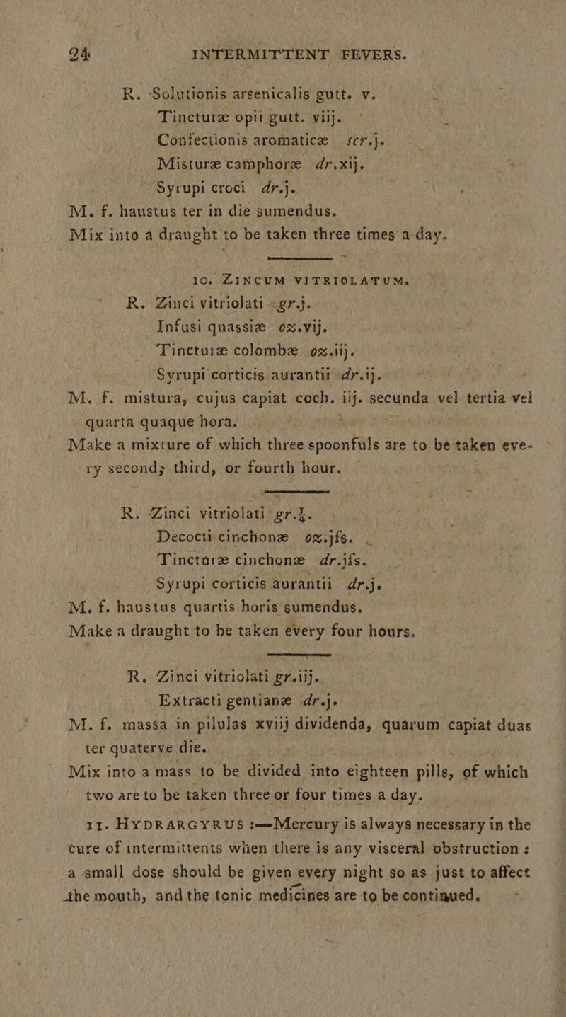 R. Solutionis arsenicalis gutt. v. » Tincture opii gutt. viij. Confectionis aromatice scr.}. Misture camphore dr.xij. ~ Syrupi croci dr.j. M. f. haustus ter in die sumendus. Mix into a draught to be taken three times a day. 10, ZINCUM VITRIOLATUM. R. Zinci vitriolati «gr.j. Infusi quassiz oz.vij. Tincture colombe 02.ii}. Syrupi corticis aurantit dr.1j. 63 fi M. f. mistura, cujus capiat coch., iij. secunda vel tertia vel quarta quaque hora. ; Make a mixture of which three spaewtide are to be taken eve- ry second; third, or fourth hour. ~ i R. Zinci vitriolati grt. Decocti cinchone oz.jfs. Tinctare cinchonze dr.jis. Syrupi corticis aurantii ar.je M. f. haustus quartis horis sumendus. Make a draught to be taken every four hours. R. Zinci vitriolati grsiij. Extracti gentiane dr.j. M. f. massa in pilulas xviij dividenda, quarum capiat duas ter quaterve. die. Mix into a mass to be divided into eighteen pills, of ehh two are to be taken three or four times a day. 11. HyDRARGYRUS :—Mercury i is always necessary in the cure of intermittents when there is any visceral obstruction : a small dose should be given every night so as just to affect the mouth, andthe tonic medicines are to be continued.