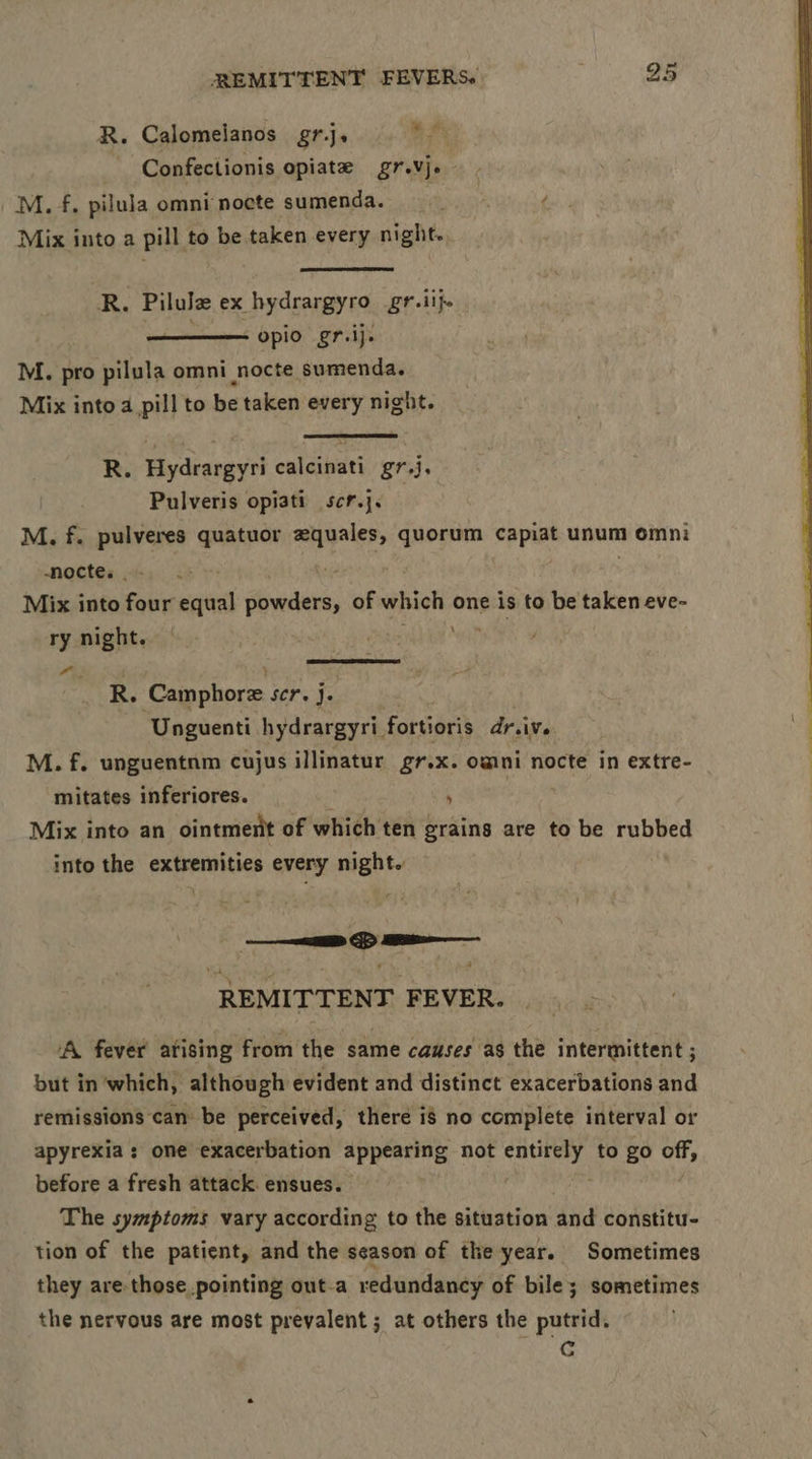 R. Calomelanos gr.j. me Confectionis opiate grevje M. f. pilula omni nocte sumenda. é Mix into a pill to be taken every night., R. Pilule ex hydrargyro gr.iij. —— opio gr.ij. M. pro pilula omni _nocte sumenda. Mix into a pill to be taken every night. R. Hydrargyri calcinati gr.j. Pulveris opiati scr.j. M. f. pulveres quatuor equales, quorum capiat unum omni -nocte. _ - . Mix into four equal powders, of which one is to be taken eve- ry night. - pitagld a - R. ‘Camphore SCF. J. Unguenti hydrargyri_ fortioris dr ive M. f. unguentnm cujus illinatur gr.x. omni nocte in extre- mitates inferiores. i Mix into an ointment of which ten grains are to be rubbed into the extremities every night. REMITTENT FEVER. A fever arising from the same causes as the intermittent ; but in ‘which, although evident and distinct exacerbations and remissions can be perceived, there is no complete interval or apyrexia s one exacerbation appearing not sige lugs to go of, before a fresh attack. ensues. The symptoms vary according to the situation and constitu- tion of the patient, and the season of the year. Sometimes they are those pointing out-a redundancy of bile; sometimes the nervous are most prevalent ; at others the putrid. Cc
