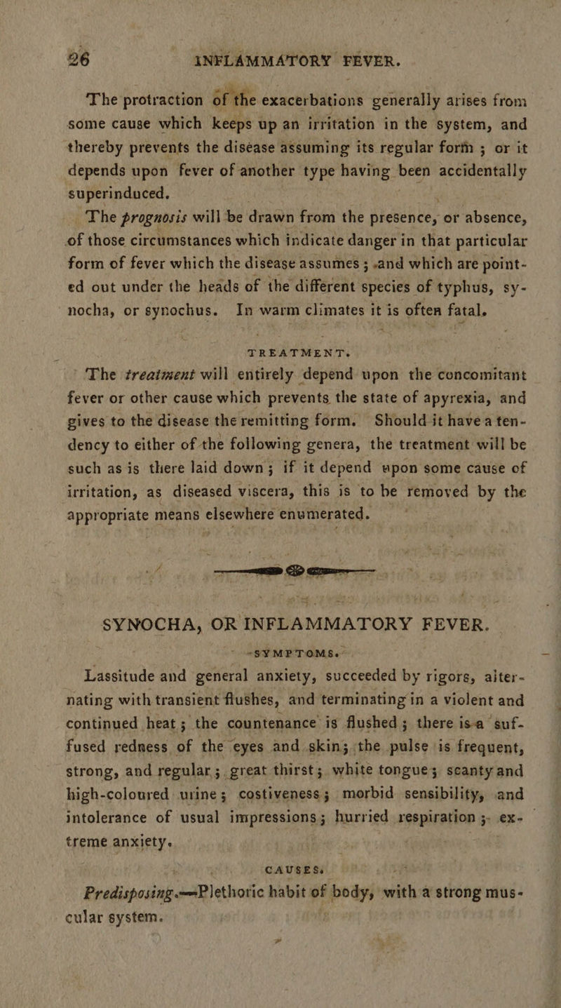 The protraction of the exacerbations generally arises from some cause which keeps up an irritation in the system, and thereby prevents the disease assuming its regular forth ; or it depends upon fever of another type spicy been seeitlendiliy superinduced, The prognosis will be drawn from the presence, or absence, of those circumstances which indicate danger in that particular form of fever which the disease assumes ; .and which are point- ed out under the heads of the different species of typhus, sy- nocha, or synochus. In warm climates it is often fatal. TREATMENT. The treatment will entirely depend upon the concomitant fever or other cause which prevents the state of apyrexia, and gives to the disease the remitting form. Should it havea ten- dency to either of the following genera, the treatment will be such as is there laid down; if it depend upon some cause of irritation, as diseased viscera, this is to he removed by the appropriate means elsewhere enumerated. SYNOCHA, OR INFLAMMATORY FEVER. “SYMPTOMS. Lassitude and general anxiety, succeeded by rigors, alter- nating with transient flushes, and terminating in a violent and continued heat; the countenance is flushed; there isa suf- fused redness of the eyes and skin; the pulse is frequent, strong, and regular; great thirst; white tongue; scanty and high-coloured urine; costiveness; morbid sensibility, and intolerance of usual impressions; hurried respiration ;- ex-— treme anxiety. : , CAUSES. “es Predisposing Plethotic habit of body, with a strong mus- cular system.