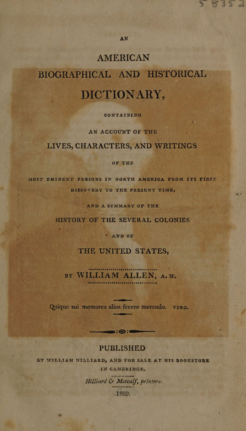 AN AMERICAN BIOGRAPHICAL AND HISTORICAL DICTIONARY, CONTAINING AN ACCOUNT OF THE LIVES, CHARACTERS, AND WRITINGS OF THE MOST EMINENT PERSONS IN NORTH AMERICA FROM ITS FIRST DISCOVERY TO THE PRESENT TIME, AND A SUMMARY OF THE HISTORY OF THE SEVERAL COLONIES 7 * AND OF THE UNITED STATES, BY WILLIAM ALLEN, A.M. OCOD eeCCOOe peseeerosescaoeosenocegeoe =e Quique sui memores alios fecere merendo. virc. ian. eae ED | GD | ime PUBLISHED BY WILLIAM HILLIARD, AND FOR SALE AT HIS BOOKSTORE IN CAMBRIDGE, Hilliard &amp; “Metcalf, > printers. PEP OOaeeeesesace
