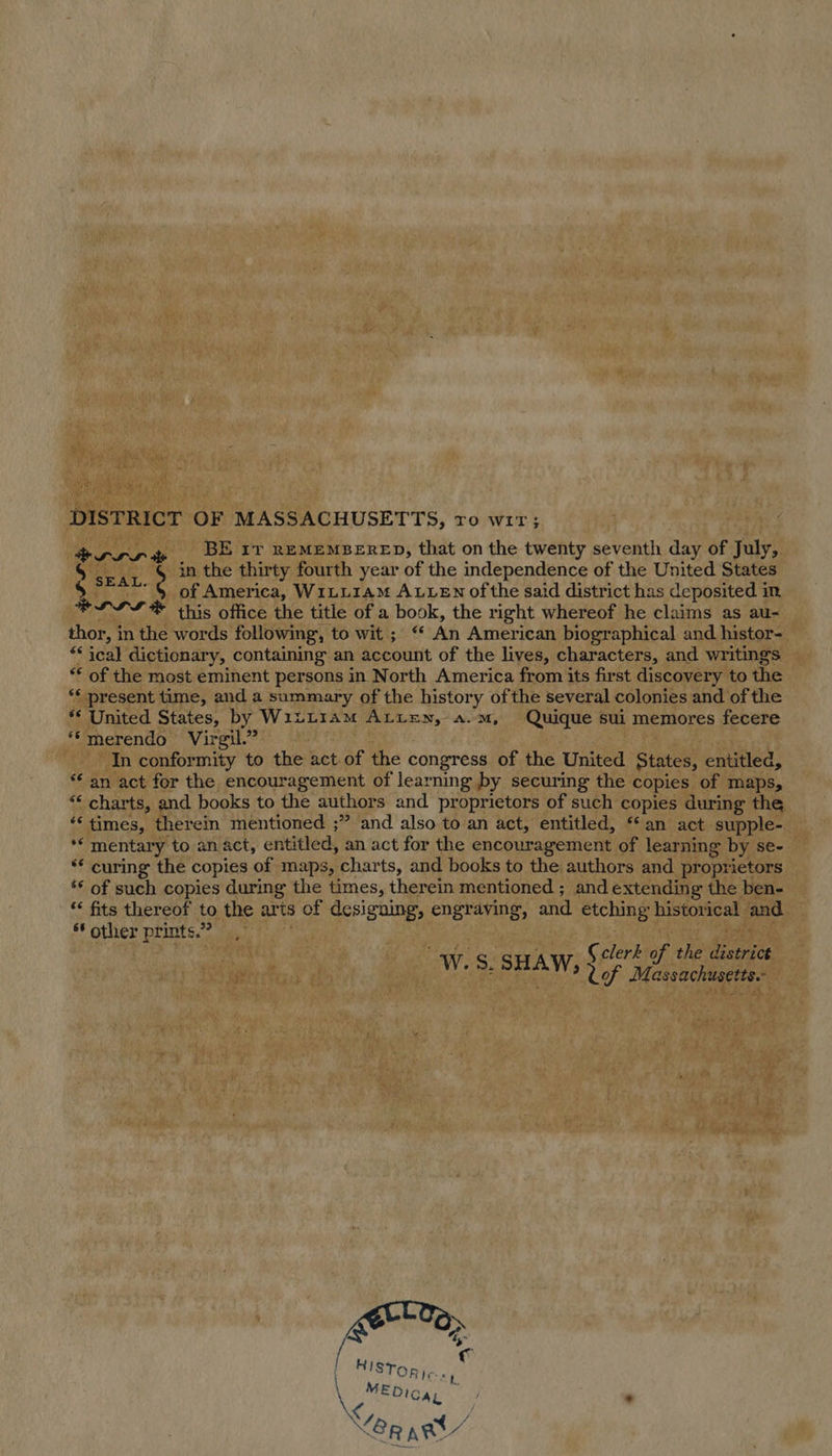 DISTRICT OF MASSACHUSETTS, ro wir; rrr % BE rr REMEMBERED, that on the twenty seventh day of July, S sear. 9 ithe thirty fourth year of the independence of the United States “§ of America, W1LL1aM ALLEN ofthe said district has deposited in, this office the title of a book, the right whereof he claims as au- thor, in the words following, to wit ; ‘* An American biographical and histor- ** ical dictionary, containing an account of the lives, characters, and writings ** of the most eminent persons in North America from its first discovery to the ‘* present time, and a summary of the history of the several colonies and of the ** United States, by W1izL1aAmM ALLEN, a.m, Quique sui memores fecere *©merendo Virgil.” In conformity to the act. of the congress of the United States, entitled, ** an act for the encouragement of learning by securing the copies of maps, “* charts, and books to the authors and proprietors of such copies during the “times, therein mentioned ;” and also to an act, entitled, ‘an act supple- ** mentary to an act, entitled, an act for the encouragement of learning by se- ** curing the copies of maps, charts, and books to the authors and proprietors ‘* of such copies during the times, therein mentioned ; and extending the ben- “ fits thereof to the arts of designing, engraving, and etching historical and ‘other prints.” —, HL LS He re ty C clerk of the ote W.S. pn Wis Cof Massachusetts. 