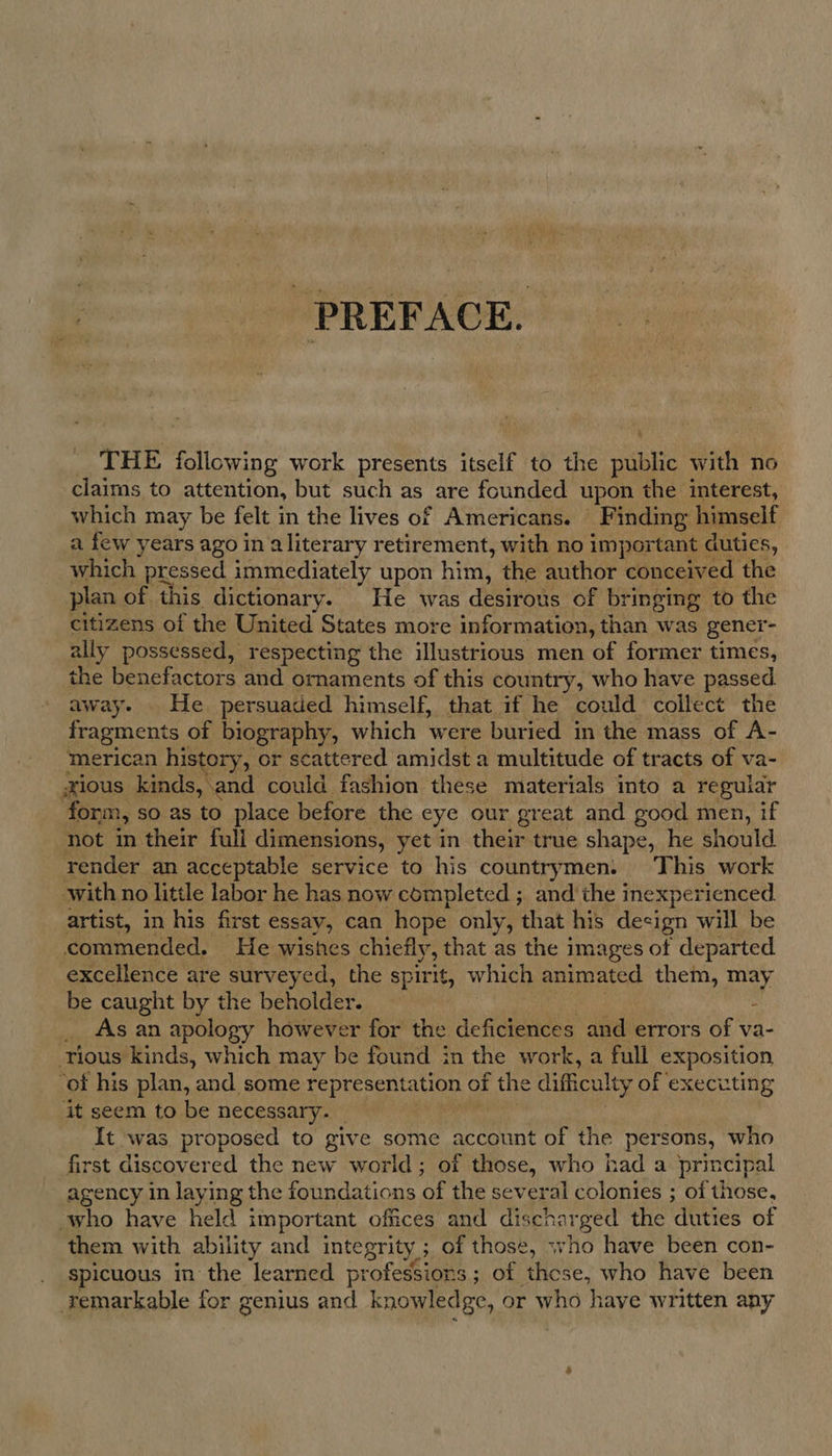 PREFACE. THE following work presents itself to the sane with no claims to attention, but such as are founded upon the interest, which may be felt in the lives of Americans. Finding himself a few years ago in aliterary retirement, with no important duties, Wt pressed immediately upon him, the author conceived the plan of this dictionary. He was desirous of bringing to the citizens of the United States more information, than was gener- ally possessed, respecting the illustrious men of former times, the benefactors and ornaments of this country, who have passed away. He persuaded himself, that if he could collect the fragments of biography, which were buried in the mass of A- merican history, or scattered amidst a multitude of tracts of va- xious kinds, and could fashion these materials into a regular form, so as to place before the eye our great and good men, if not in their full dimensions, yet in their true shape, he should render an acceptable service to his countrymen. This work with no little labor he has now completed ; and the inexperienced artist, in his first essay, can hope only, that his design will be commended. He wishes chiefly, that as the images of departed excellence are surveyed, the spirit, which animated them, may be caught by the beholder. - _ Asan apology however for the deficiences and errors of va- ‘ious kinds, which may be found in the work, a full exposition ‘of his plan, and some represent ation of the difficalty of executing it seem to be necessary. It was proposed to give some account of the persons, who first discovered the new world; of those, who had a principal agency in laying the foundations of the several colonies ; of those, who have held important offices and dis scnarged the duties of them with ability and integrity ; ; of those, who have been con- spicuous in the learned profession s; of these, who have been remarkable for genius and knowledge, or who have written any